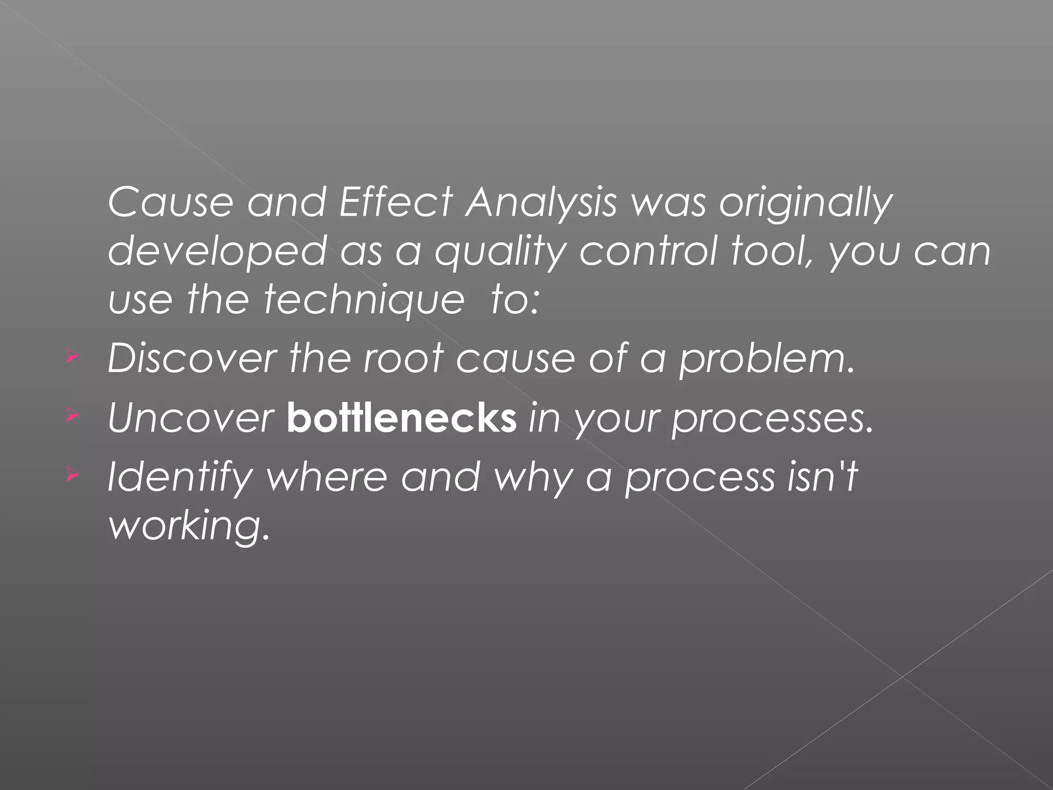 Cause and Effect Analysis was originally
developed as a quality control tool, you can
use the technique  to:
 Discover the root cause of a problem.
 Uncover bottlenecks in your processes.
 Identify where and why a process isn't
working.
 