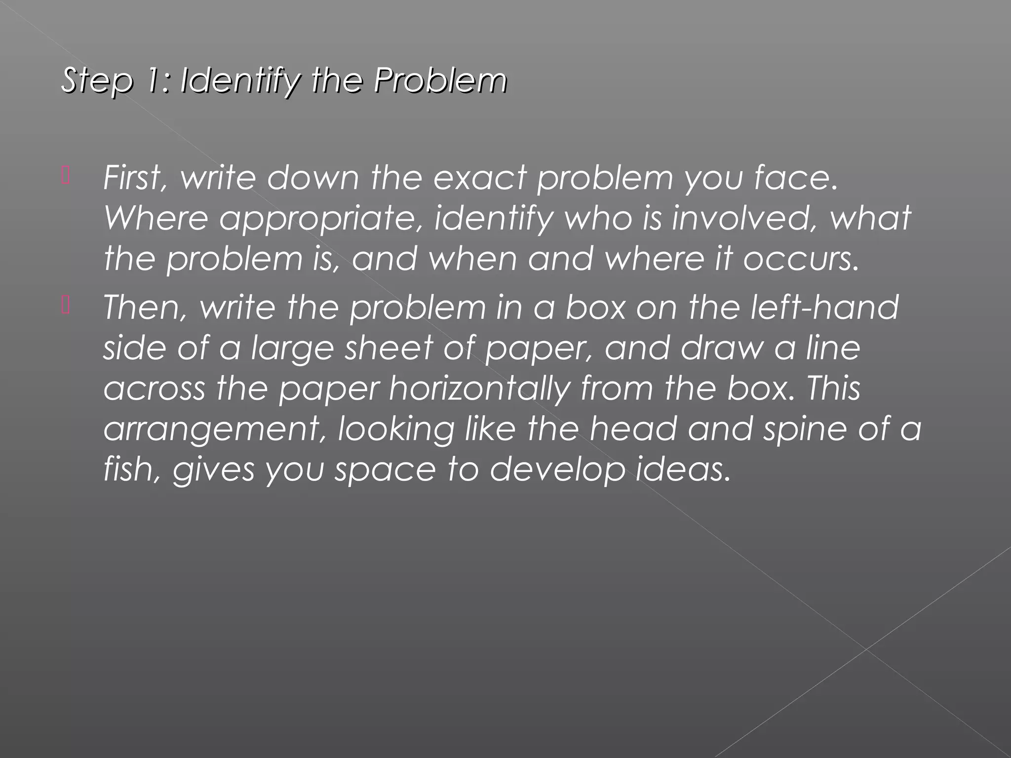 Step 1: Identify the ProblemStep 1: Identify the Problem
 First, write down the exact problem you face.
Where appropriate, identify who is involved, what
the problem is, and when and where it occurs.
 Then, write the problem in a box on the left-hand
side of a large sheet of paper, and draw a line
across the paper horizontally from the box. This
arrangement, looking like the head and spine of a
fish, gives you space to develop ideas.
 