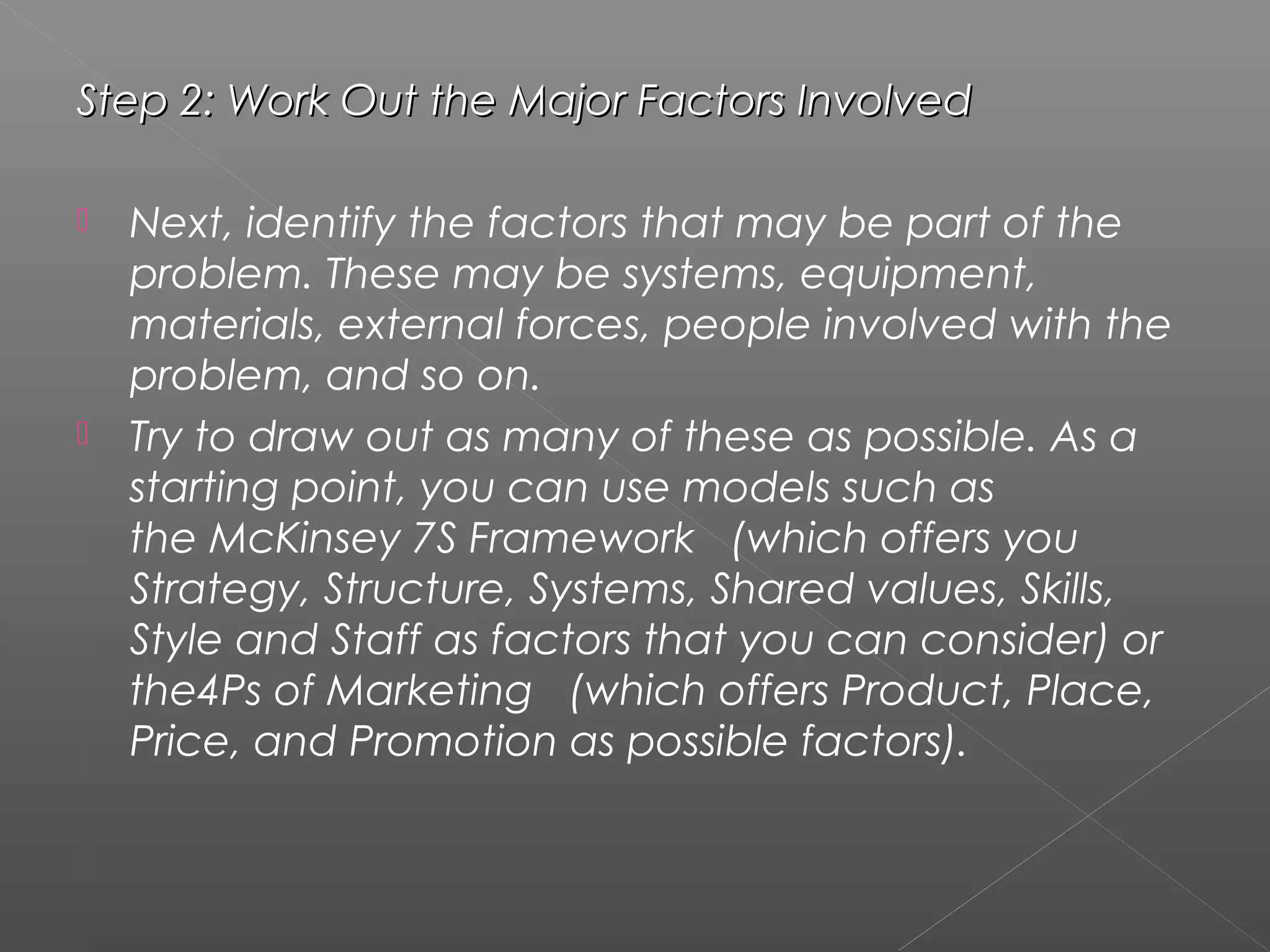 Step 2: Work Out the Major Factors InvolvedStep 2: Work Out the Major Factors Involved
 Next, identify the factors that may be part of the
problem. These may be systems, equipment,
materials, external forces, people involved with the
problem, and so on.
 Try to draw out as many of these as possible. As a
starting point, you can use models such as
the McKinsey 7S Framework   (which offers you
Strategy, Structure, Systems, Shared values, Skills,
Style and Staff as factors that you can consider) or
the4Ps of Marketing   (which offers Product, Place,
Price, and Promotion as possible factors).
 