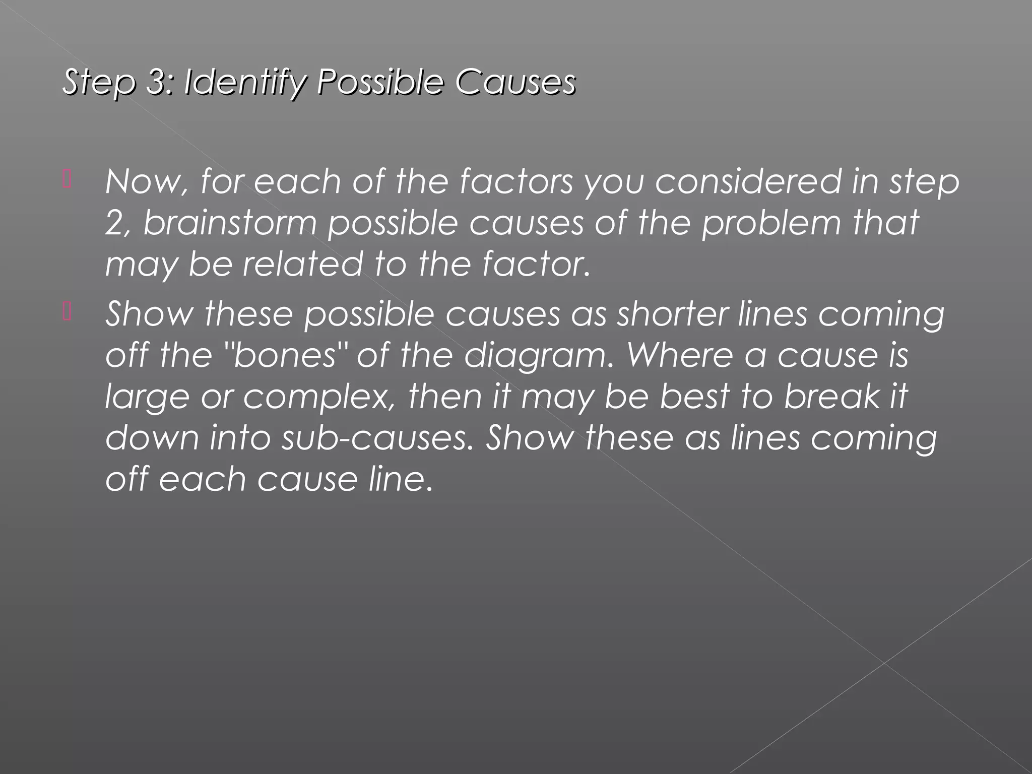 Step 3: Identify Possible CausesStep 3: Identify Possible Causes
 Now, for each of the factors you considered in step
2, brainstorm possible causes of the problem that
may be related to the factor.
 Show these possible causes as shorter lines coming
off the "bones" of the diagram. Where a cause is
large or complex, then it may be best to break it
down into sub-causes. Show these as lines coming
off each cause line.
 