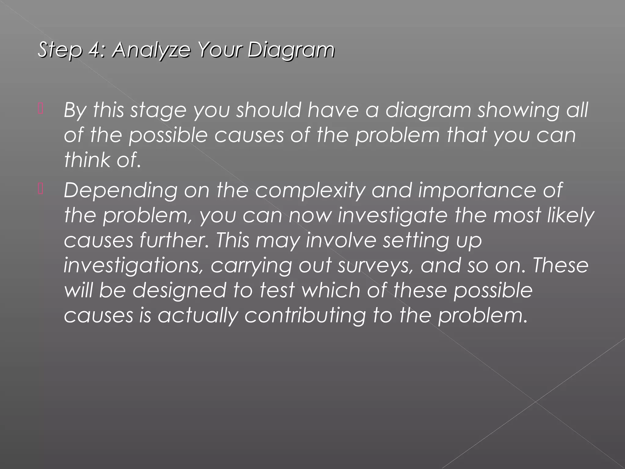Step 4: Analyze Your DiagramStep 4: Analyze Your Diagram
 By this stage you should have a diagram showing all
of the possible causes of the problem that you can
think of.
 Depending on the complexity and importance of
the problem, you can now investigate the most likely
causes further. This may involve setting up
investigations, carrying out surveys, and so on. These
will be designed to test which of these possible
causes is actually contributing to the problem.
 