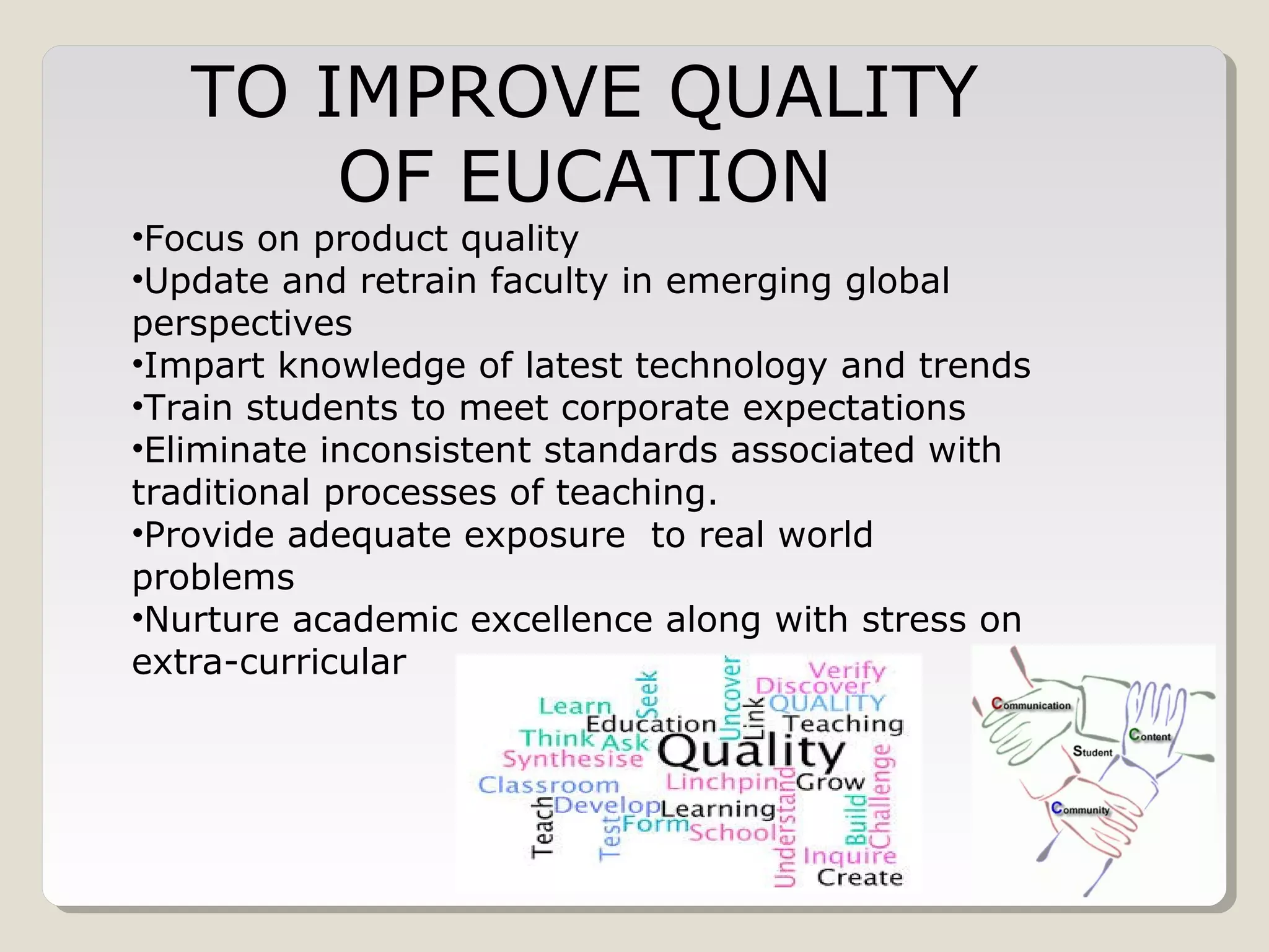 TO IMPROVE QUALITY
OF EUCATION
•Focus on product quality
•Update and retrain faculty in emerging global
perspectives
•Impart knowledge of latest technology and trends
•Train students to meet corporate expectations
•Eliminate inconsistent standards associated with
traditional processes of teaching.
•Provide adequate exposure to real world
problems
•Nurture academic excellence along with stress on
extra-curricular
 
