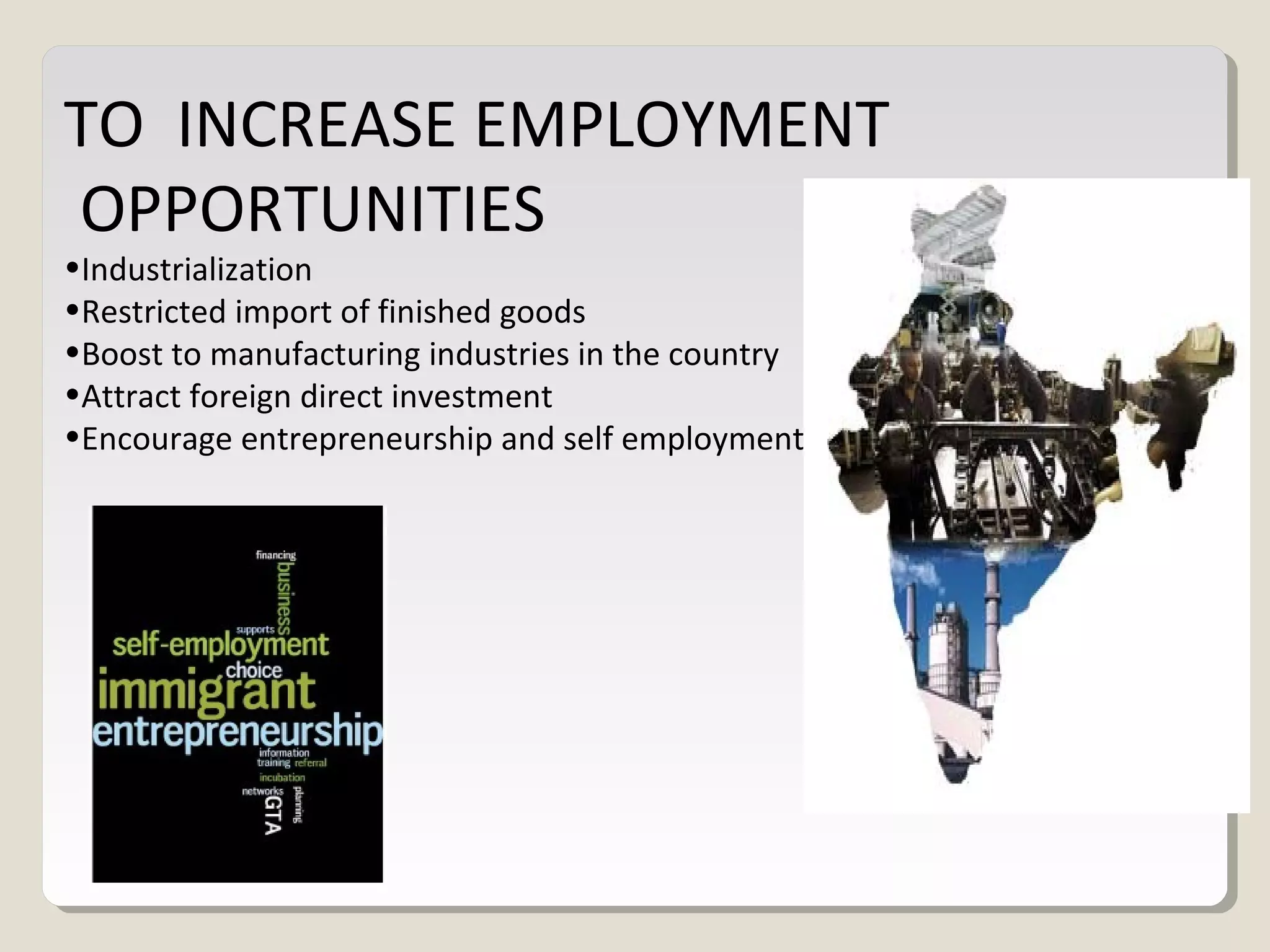 TO INCREASE EMPLOYMENT
OPPORTUNITIES
•Industrialization
•Restricted import of finished goods
•Boost to manufacturing industries in the country
•Attract foreign direct investment
•Encourage entrepreneurship and self employment
 