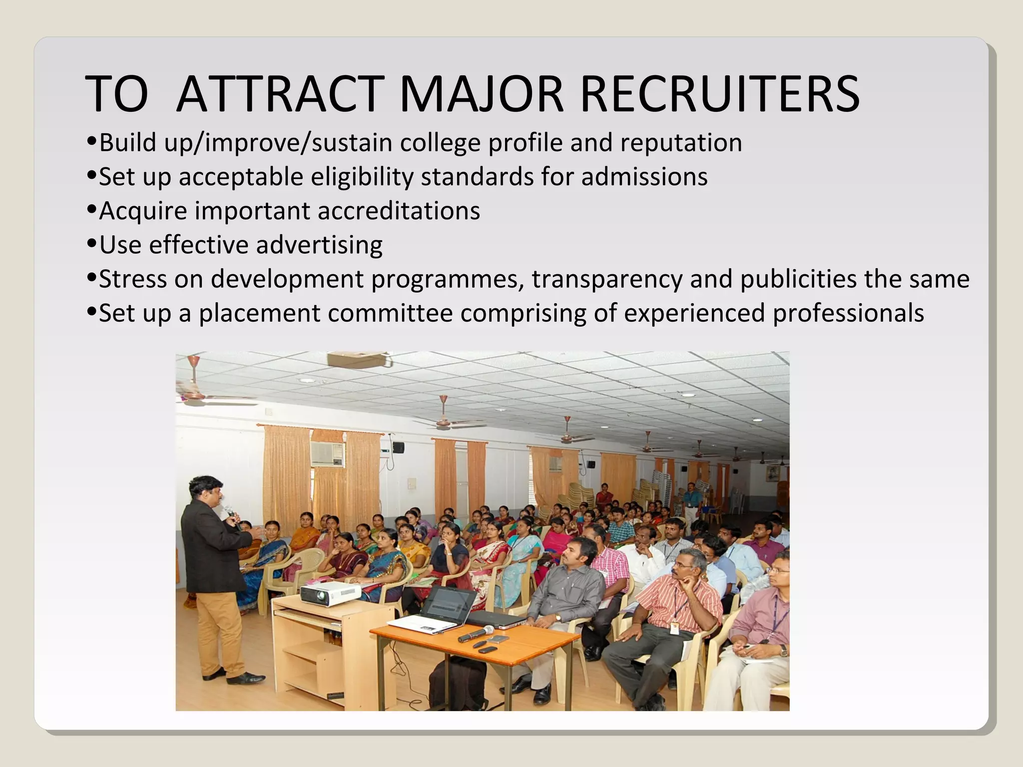 TO ATTRACT MAJOR RECRUITERS
•Build up/improve/sustain college profile and reputation
•Set up acceptable eligibility standards for admissions
•Acquire important accreditations
•Use effective advertising
•Stress on development programmes, transparency and publicities the same
•Set up a placement committee comprising of experienced professionals
 
