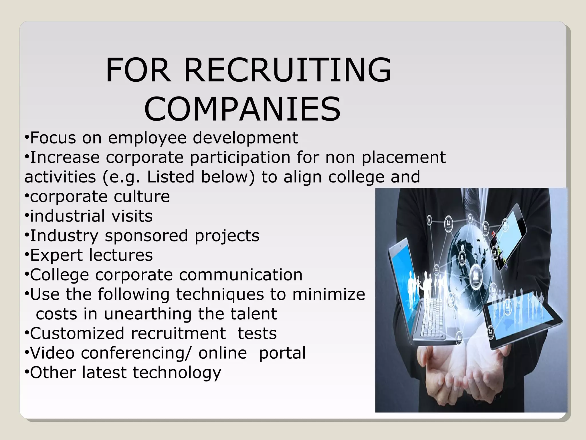 FOR RECRUITING
COMPANIES
•Focus on employee development
•Increase corporate participation for non placement
activities (e.g. Listed below) to align college and
•corporate culture
•industrial visits
•Industry sponsored projects
•Expert lectures
•College corporate communication
•Use the following techniques to minimize
costs in unearthing the talent
•Customized recruitment tests
•Video conferencing/ online portal
•Other latest technology
 