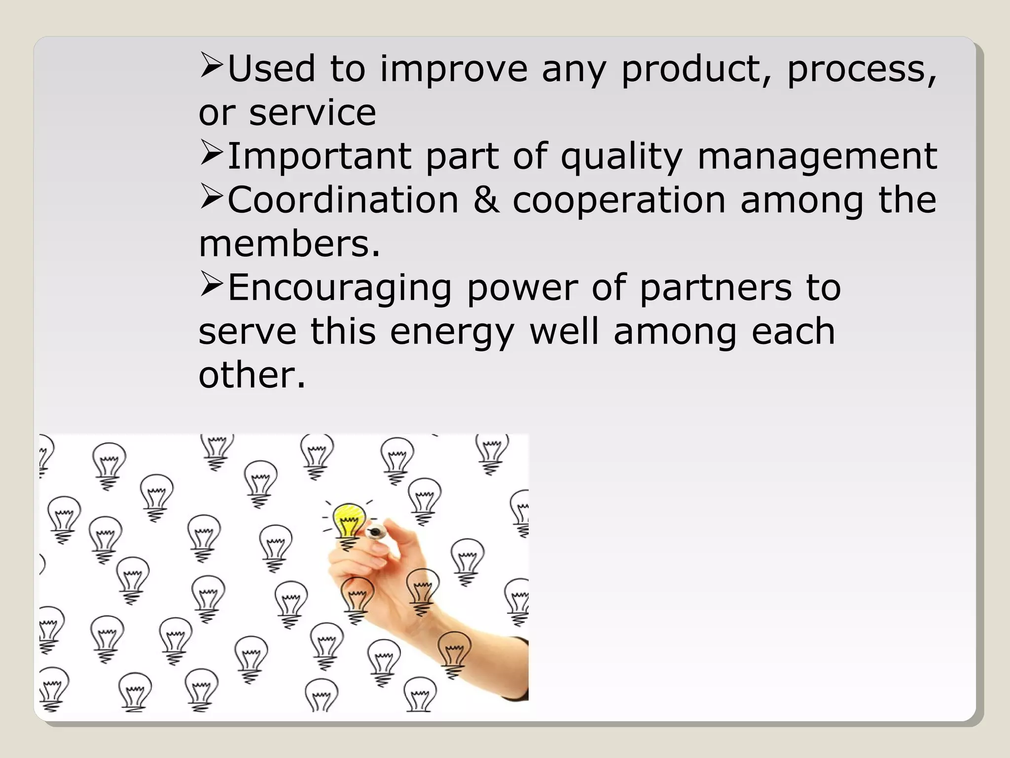 Used to improve any product, process,
or service
Important part of quality management
Coordination & cooperation among the
members.
Encouraging power of partners to
serve this energy well among each
other.
 