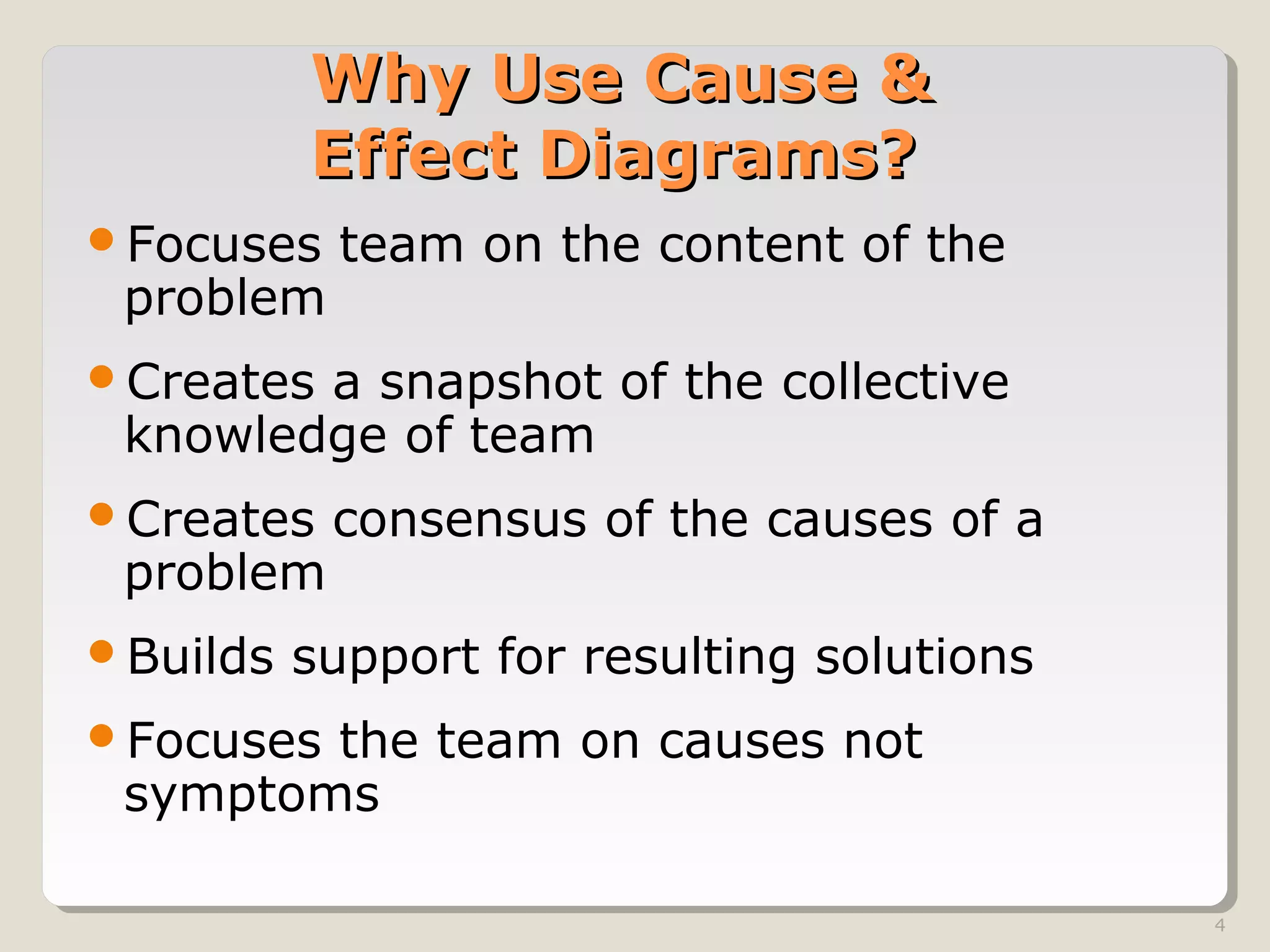 4
Why Use Cause &Why Use Cause &
Effect Diagrams?Effect Diagrams?
Focuses team on the content of the
problem
Creates a snapshot of the collective
knowledge of team
Creates consensus of the causes of a
problem
Builds support for resulting solutions
Focuses the team on causes not
symptoms
 