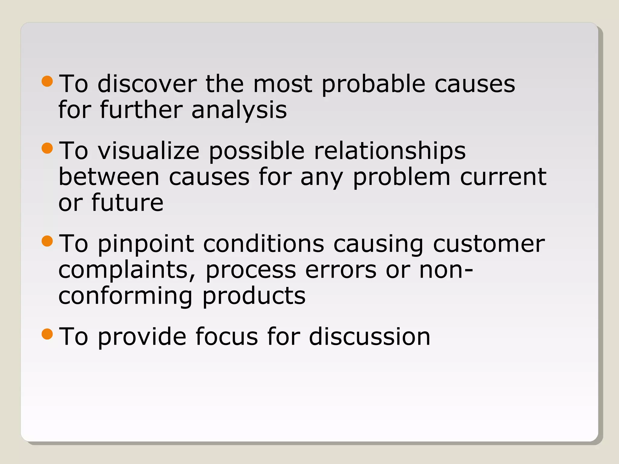 To discover the most probable causes
for further analysis
To visualize possible relationships
between causes for any problem current
or future
To pinpoint conditions causing customer
complaints, process errors or non-
conforming products
To provide focus for discussion
 