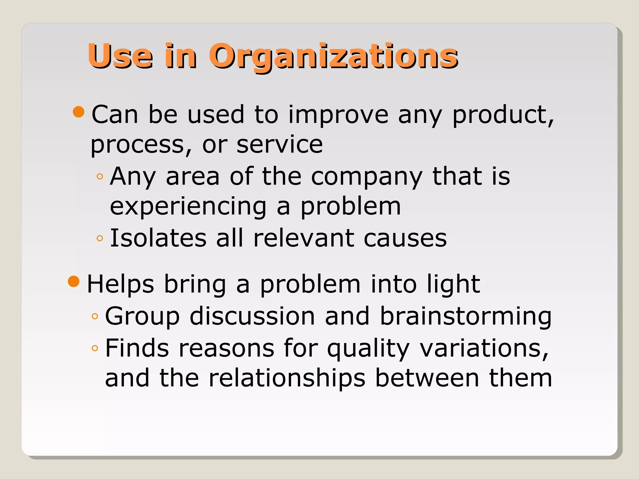 Use in OrganizationsUse in Organizations
Can be used to improve any product,
process, or service
◦ Any area of the company that is
experiencing a problem
◦ Isolates all relevant causes
Helps bring a problem into light
◦ Group discussion and brainstorming
◦ Finds reasons for quality variations,
and the relationships between them
 