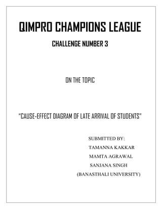 QIMPRO CHAMPIONS LEAGUE
CHALLENGE NUMBER 3
ON THE TOPIC
“CAUSE-EFFECT DIAGRAM OF LATE ARRIVAL OF STUDENTS”
SUBMITTED BY:
TAMANNA KAKKAR
MAMTA AGRAWAL
SANJANA SINGH
(BANASTHALI UNIVERSITY)
 