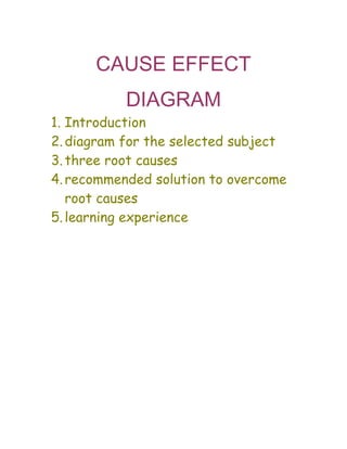 CAUSE EFFECT
DIAGRAM
1. Introduction
2.diagram for the selected subject
3.three root causes
4.recommended solution to overcome
root causes
5.learning experience
 