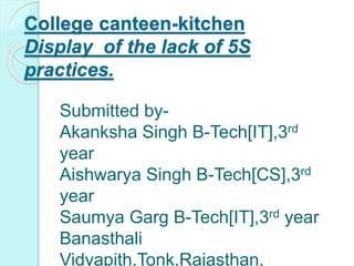 College canteen-kitchen
Display of the lack of 5S
practices.
Submitted by-
Akanksha Singh B-Tech[IT],3rd
year
Aishwarya Singh B-Tech[CS],3rd
year
Saumya Garg B-Tech[IT],3rd year
Banasthali
Vidyapith,Tonk,Rajasthan,
 