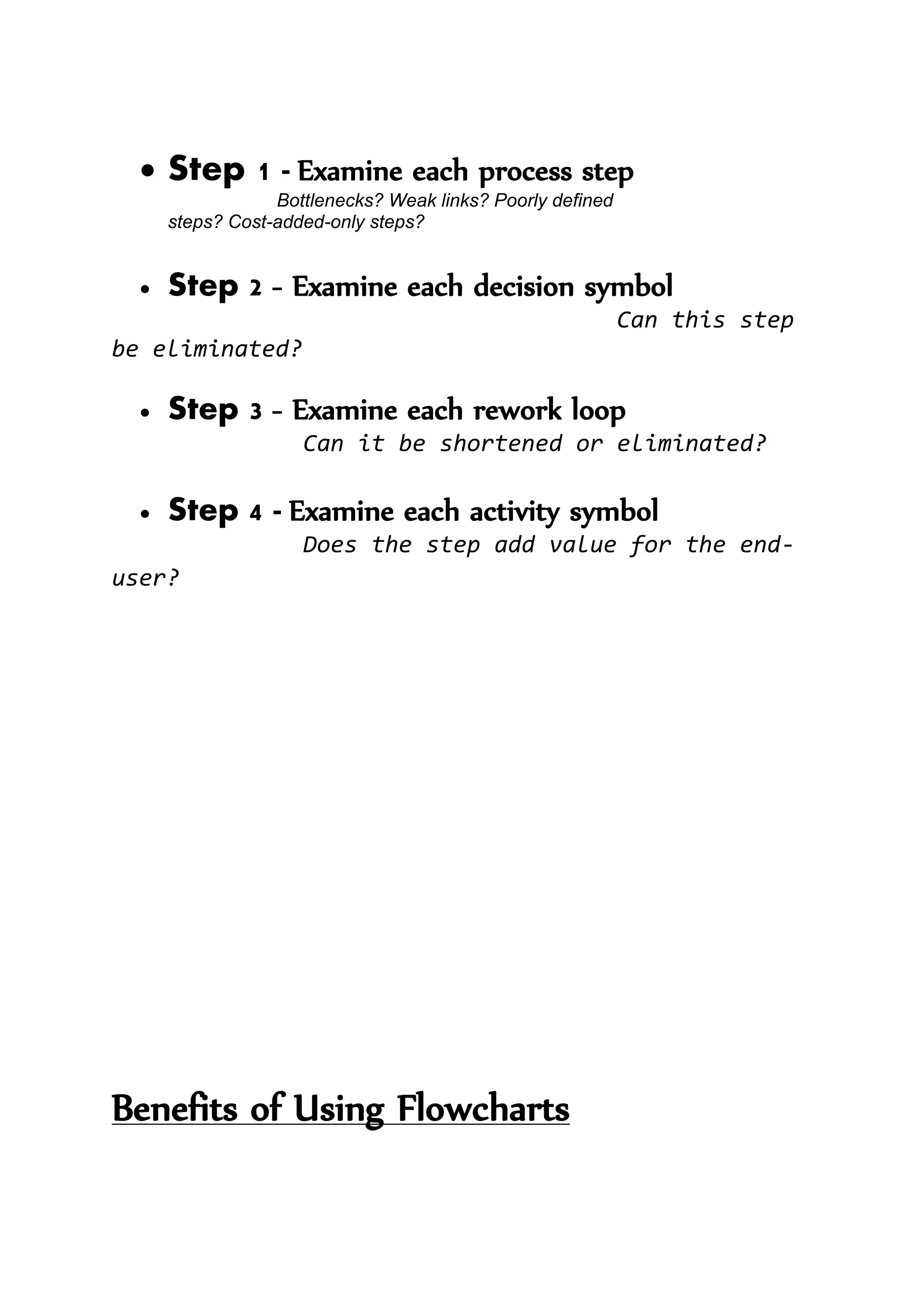  Step 1 - Examine each process step
Bottlenecks? Weak links? Poorly defined
steps? Cost-added-only steps?
 Step 2 - Examine each decision symbol
Can this step
be eliminated?
 Step 3 - Examine each rework loop
Can it be shortened or eliminated?
 Step 4 - Examine each activity symbol
Does the step add value for the end-
user?
Benefits of Using Flowcharts
 