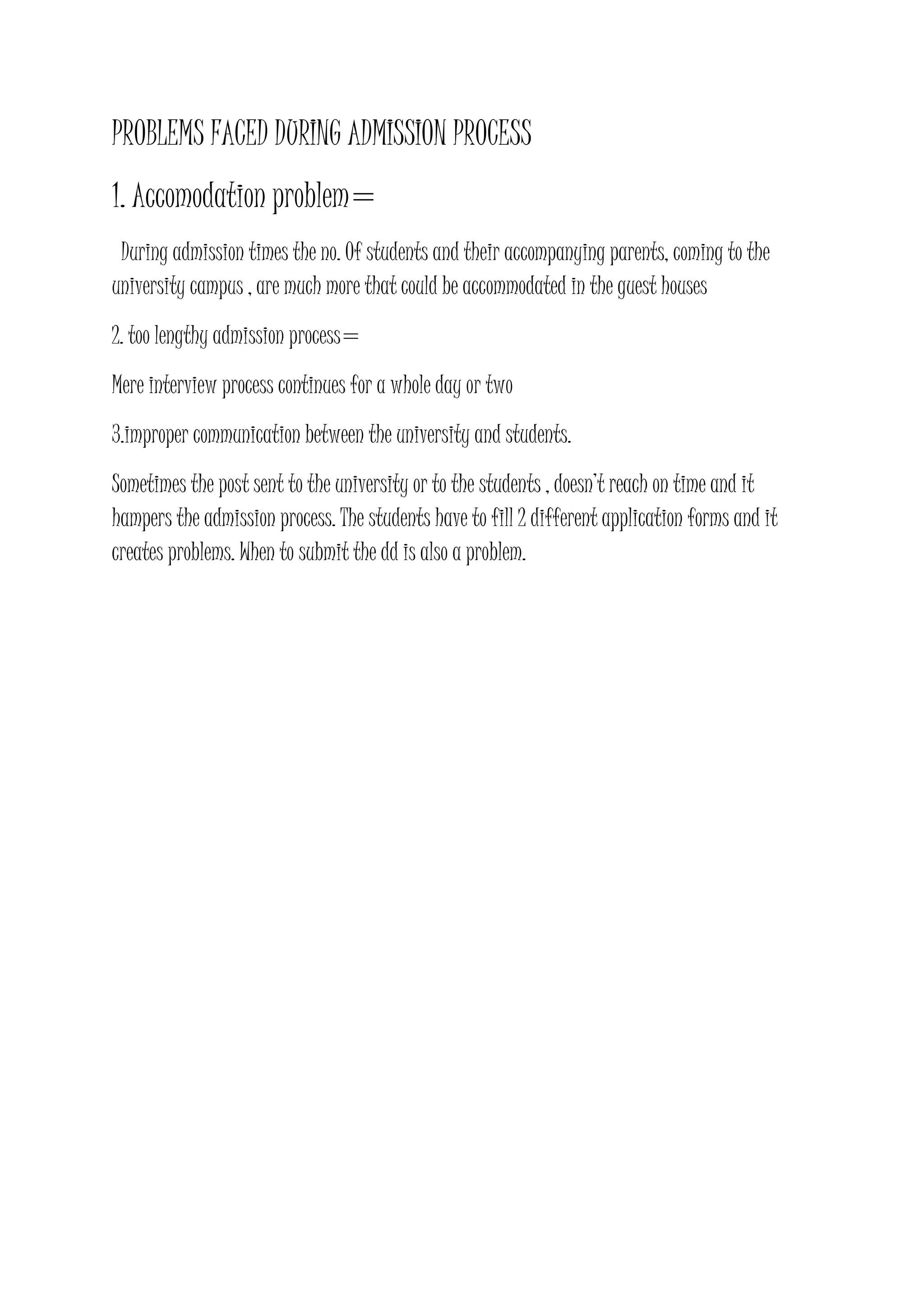 PROBLEMS FACED DURING ADMISSION PROCESS
1. Accomodation problem=
During admission times the no. Of students and their accompanying parents, coming to the
university campus , are much more that could be accommodated in the guest houses
2. too lengthy admission process=
Mere interview process continues for a whole day or two
3.improper communication between the university and students.
Sometimes the post sent to the university or to the students , doesn’t reach on time and it
hampers the admission process. The students have to fill 2 different application forms and it
creates problems. When to submit the dd is also a problem.
 