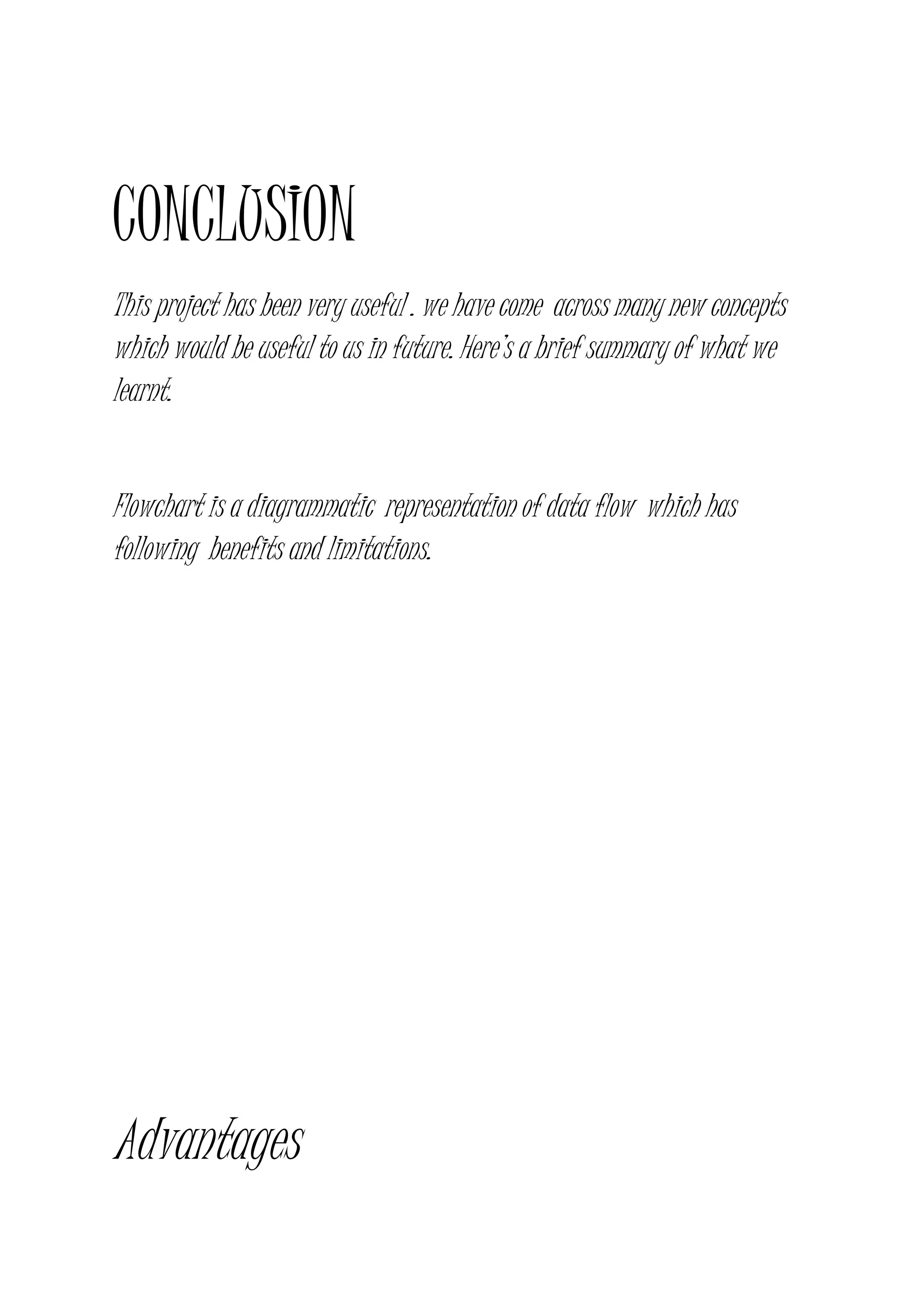 CONCLUSION
This project has been very useful . we have come across many new concepts
which would be useful to us in future. Here’s a brief summary of what we
learnt.
Flowchart is a diagrammatic representation of data flow which has
following benefits and limitations.
Advantages
 