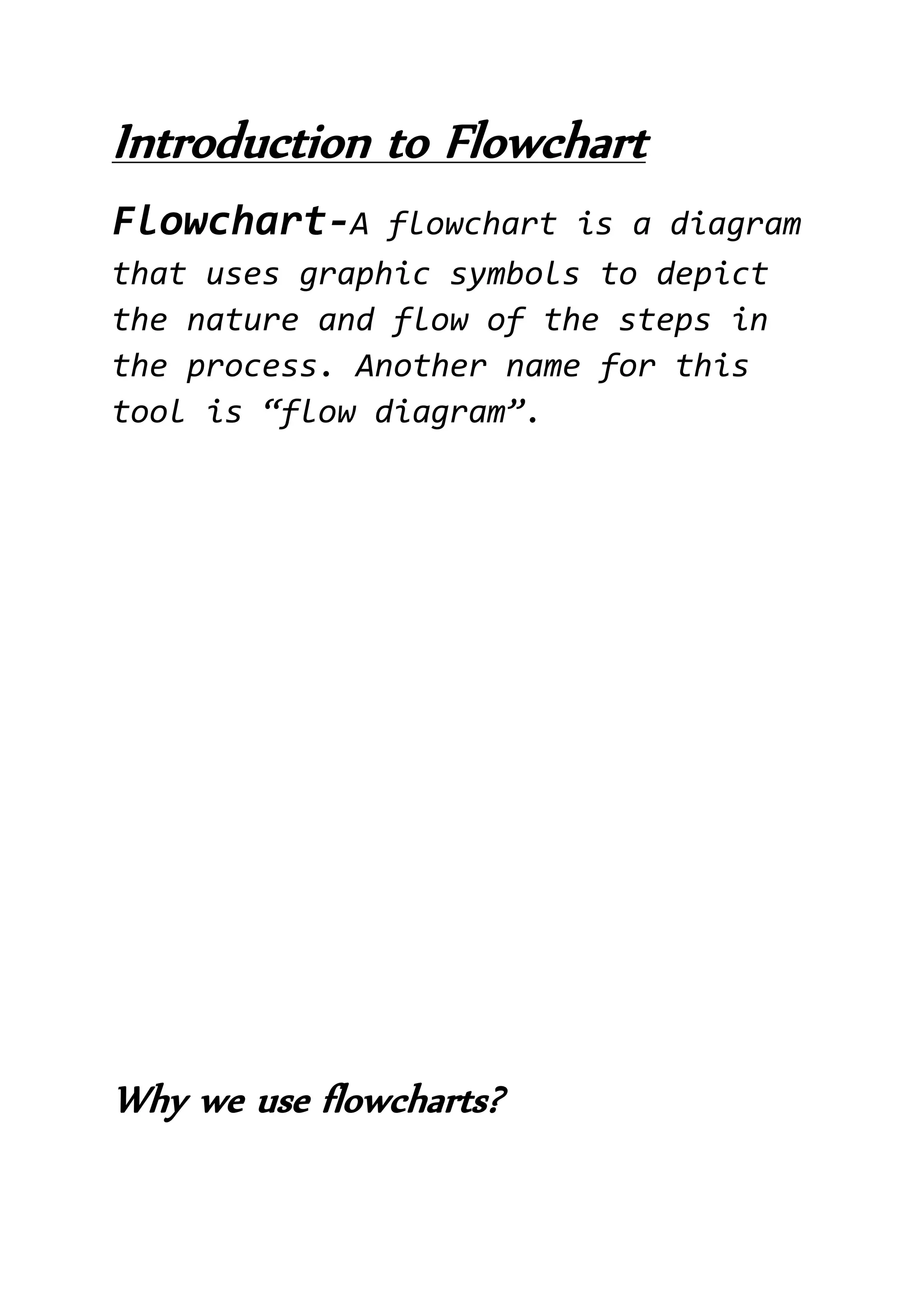 Introduction to Flowchart
Flowchart-A flowchart is a diagram
that uses graphic symbols to depict
the nature and flow of the steps in
the process. Another name for this
tool is “flow diagram”.
Why we use flowcharts?
 