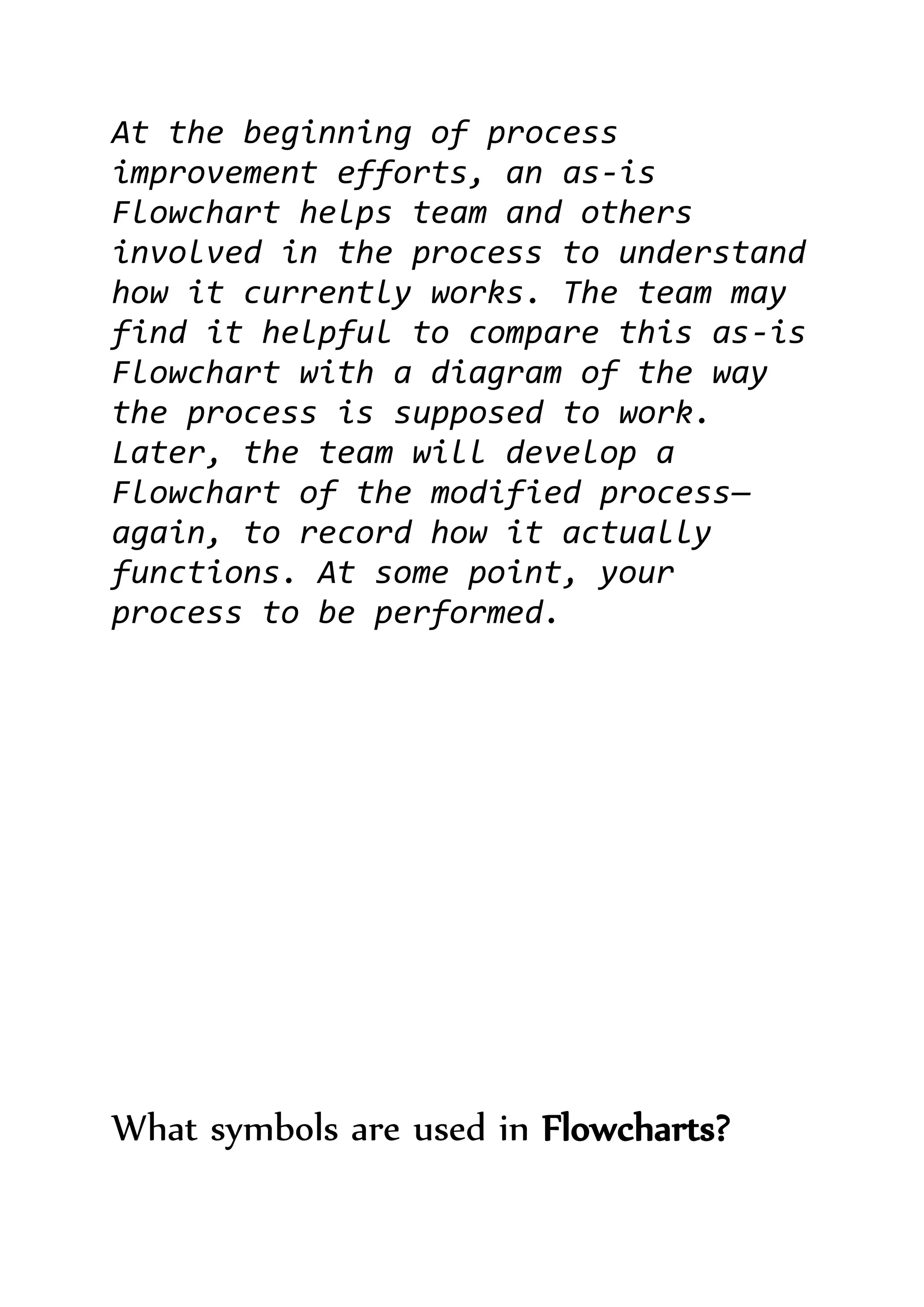 At the beginning of process
improvement efforts, an as-is
Flowchart helps team and others
involved in the process to understand
how it currently works. The team may
find it helpful to compare this as-is
Flowchart with a diagram of the way
the process is supposed to work.
Later, the team will develop a
Flowchart of the modified process—
again, to record how it actually
functions. At some point, your
process to be performed.
What symbols are used in Flowcharts?
 
