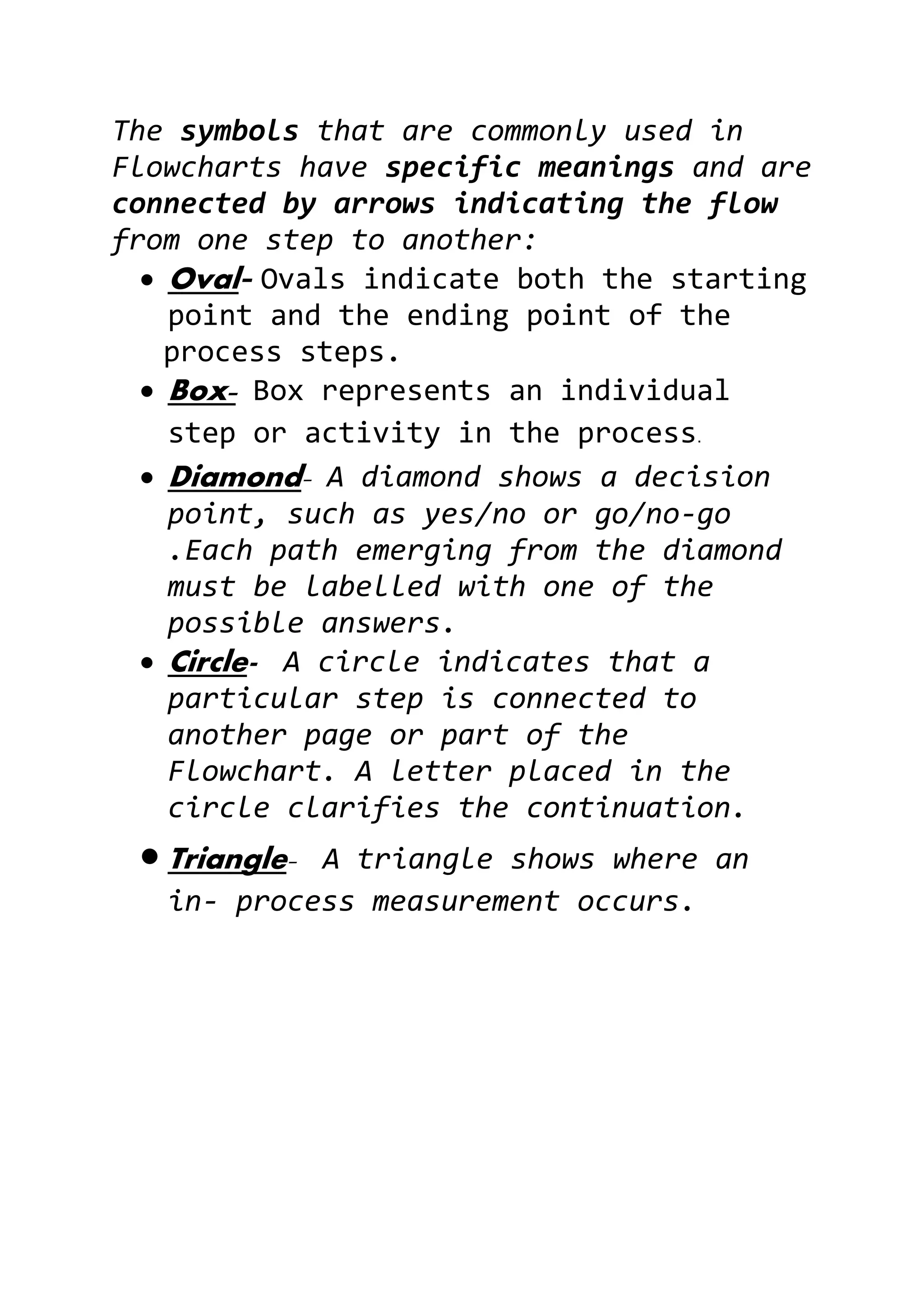 The symbols that are commonly used in
Flowcharts have specific meanings and are
connected by arrows indicating the flow
from one step to another:
 Oval- Ovals indicate both the starting
point and the ending point of the
process steps.
 Box- Box represents an individual
step or activity in the process.
 Diamond- A diamond shows a decision
point, such as yes/no or go/no-go
.Each path emerging from the diamond
must be labelled with one of the
possible answers.
 Circle- A circle indicates that a
particular step is connected to
another page or part of the
Flowchart. A letter placed in the
circle clarifies the continuation.
 Triangle- A triangle shows where an
in- process measurement occurs.
 