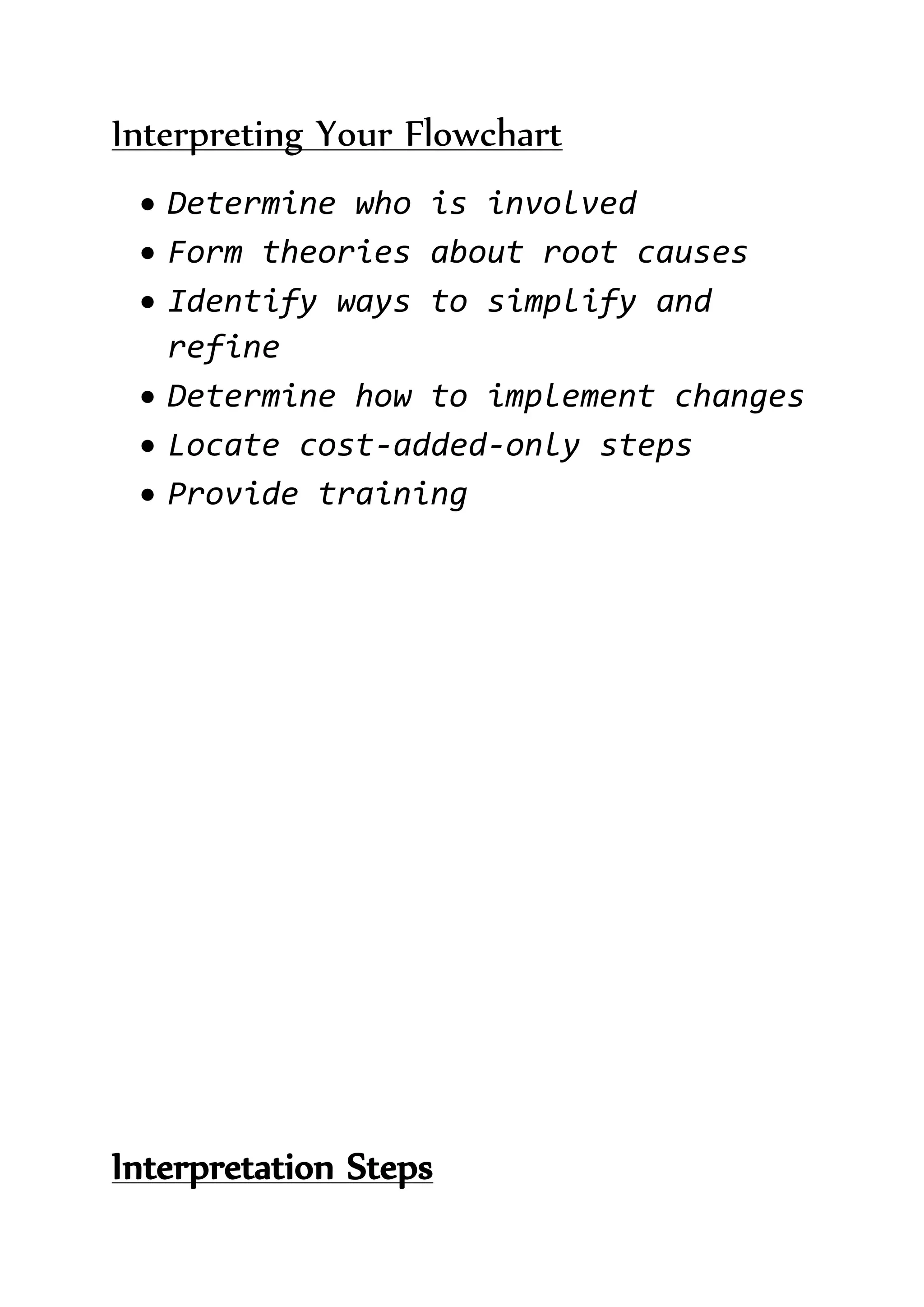 Interpreting Your Flowchart
 Determine who is involved
 Form theories about root causes
 Identify ways to simplify and
refine
 Determine how to implement changes
 Locate cost-added-only steps
 Provide training
Interpretation Steps
 
