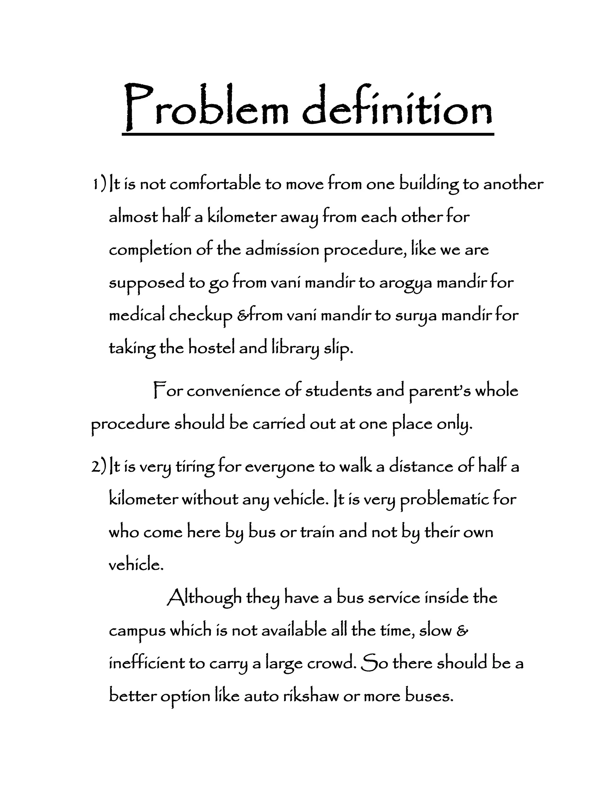 Problem definition
1)It is not comfortable to move from one building to another
almost half a kilometer away from each other for
completion of the admission procedure, like we are
supposed to go from vani mandir to arogya mandir for
medical checkup &from vani mandir to surya mandir for
taking the hostel and library slip.
For convenience of students and parent’s whole
procedure should be carried out at one place only.
2)It is very tiring for everyone to walk a distance of half a
kilometer without any vehicle. It is very problematic for
who come here by bus or train and not by their own
vehicle.
Although they have a bus service inside the
campus which is not available all the time, slow &
inefficient to carry a large crowd. So there should be a
better option like auto rikshaw or more buses.
 