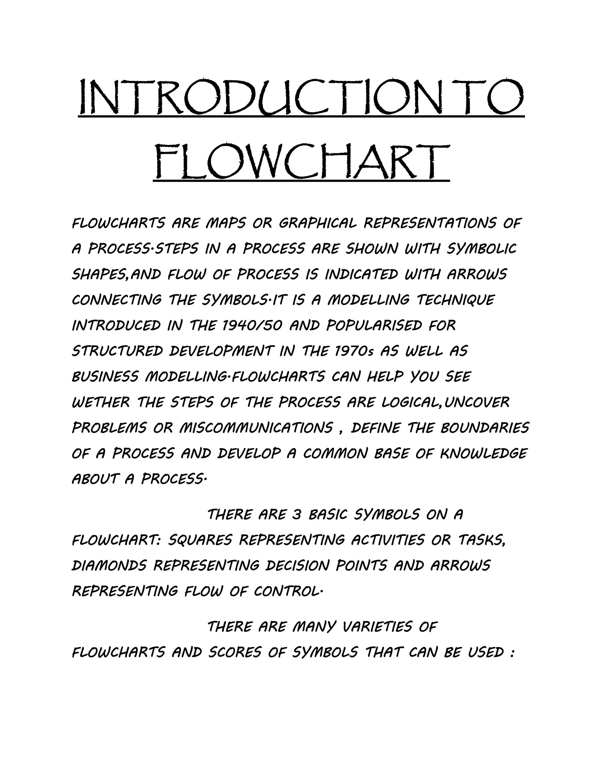 INTRODUCTION TO
FLOWCHART
FLOWCHARTS ARE MAPS OR GRAPHICAL REPRESENTATIONS OF
A PROCESS.STEPS IN A PROCESS ARE SHOWN WITH SYMBOLIC
SHAPES,AND FLOW OF PROCESS IS INDICATED WITH ARROWS
CONNECTING THE SYMBOLS.IT IS A MODELLING TECHNIQUE
INTRODUCED IN THE 1940/50 AND POPULARISED FOR
STRUCTURED DEVELOPMENT IN THE 1970s AS WELL AS
BUSINESS MODELLING.FLOWCHARTS CAN HELP YOU SEE
WETHER THE STEPS OF THE PROCESS ARE LOGICAL,UNCOVER
PROBLEMS OR MISCOMMUNICATIONS , DEFINE THE BOUNDARIES
OF A PROCESS AND DEVELOP A COMMON BASE OF KNOWLEDGE
ABOUT A PROCESS.
THERE ARE 3 BASIC SYMBOLS ON A
FLOWCHART: SQUARES REPRESENTING ACTIVITIES OR TASKS,
DIAMONDS REPRESENTING DECISION POINTS AND ARROWS
REPRESENTING FLOW OF CONTROL.
THERE ARE MANY VARIETIES OF
FLOWCHARTS AND SCORES OF SYMBOLS THAT CAN BE USED :
 