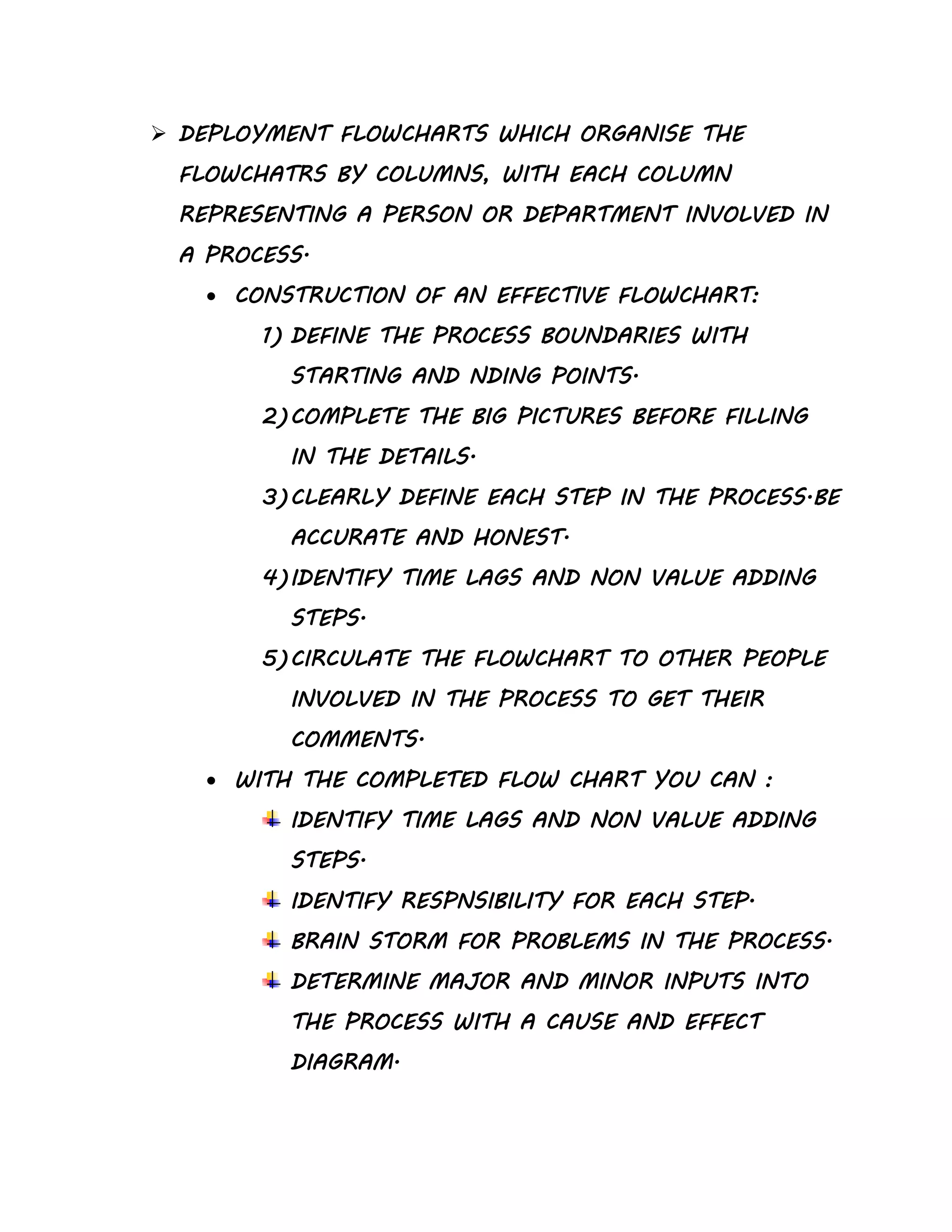  DEPLOYMENT FLOWCHARTS WHICH ORGANISE THE
FLOWCHATRS BY COLUMNS, WITH EACH COLUMN
REPRESENTING A PERSON OR DEPARTMENT INVOLVED IN
A PROCESS.
 CONSTRUCTION OF AN EFFECTIVE FLOWCHART:
1) DEFINE THE PROCESS BOUNDARIES WITH
STARTING AND NDING POINTS.
2)COMPLETE THE BIG PICTURES BEFORE FILLING
IN THE DETAILS.
3)CLEARLY DEFINE EACH STEP IN THE PROCESS.BE
ACCURATE AND HONEST.
4)IDENTIFY TIME LAGS AND NON VALUE ADDING
STEPS.
5)CIRCULATE THE FLOWCHART TO OTHER PEOPLE
INVOLVED IN THE PROCESS TO GET THEIR
COMMENTS.
 WITH THE COMPLETED FLOW CHART YOU CAN :
IDENTIFY TIME LAGS AND NON VALUE ADDING
STEPS.
IDENTIFY RESPNSIBILITY FOR EACH STEP.
BRAIN STORM FOR PROBLEMS IN THE PROCESS.
DETERMINE MAJOR AND MINOR INPUTS INTO
THE PROCESS WITH A CAUSE AND EFFECT
DIAGRAM.
 