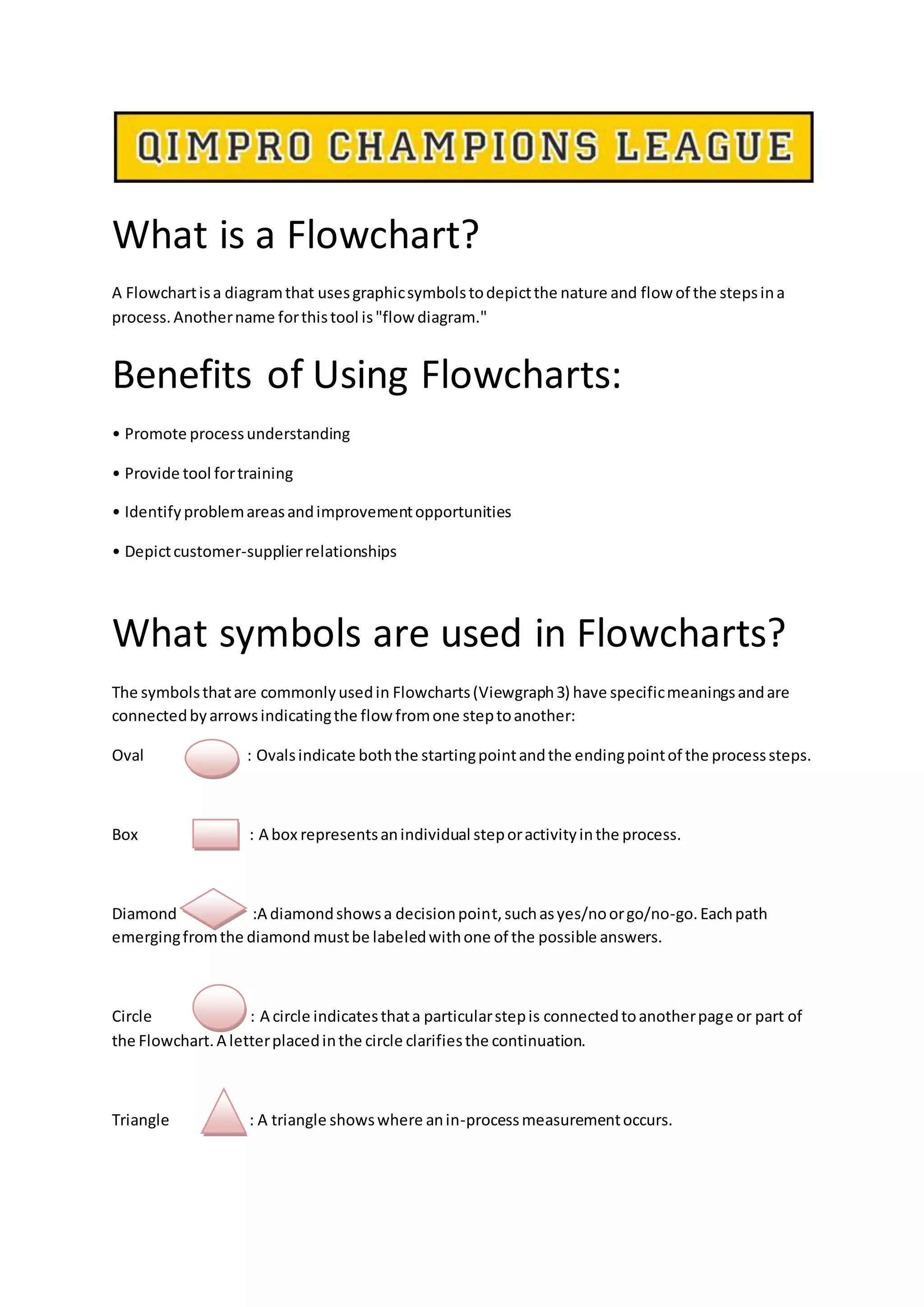 What is a Flowchart?
A Flowchartisa diagramthat usesgraphicsymbolstodepictthe nature and flow of the stepsina
process.Anothername forthistool is"flow diagram."
Benefits of Using Flowcharts:
• Promote processunderstanding
• Provide tool fortraining
• Identifyproblemareasandimprovementopportunities
• Depictcustomer-supplierrelationships
What symbols are used in Flowcharts?
The symbolsthatare commonlyusedin Flowcharts(Viewgraph3) have specificmeaningsandare
connectedbyarrowsindicatingthe flowfromone steptoanother:
Oval : Ovalsindicate boththe startingpointandthe endingpointof the processsteps.
Box : A box representsanindividual steporactivityinthe process.
Diamond :A diamondshowsa decisionpoint,suchasyes/noorgo/no-go. Eachpath
emergingfromthe diamond mustbe labeledwithone of the possible answers.
Circle : A circle indicatesthata particularstepis connectedtoanotherpage or part of
the Flowchart.A letterplacedinthe circle clarifiesthe continuation.
Triangle : A triangle showswhere anin-processmeasurementoccurs.
 