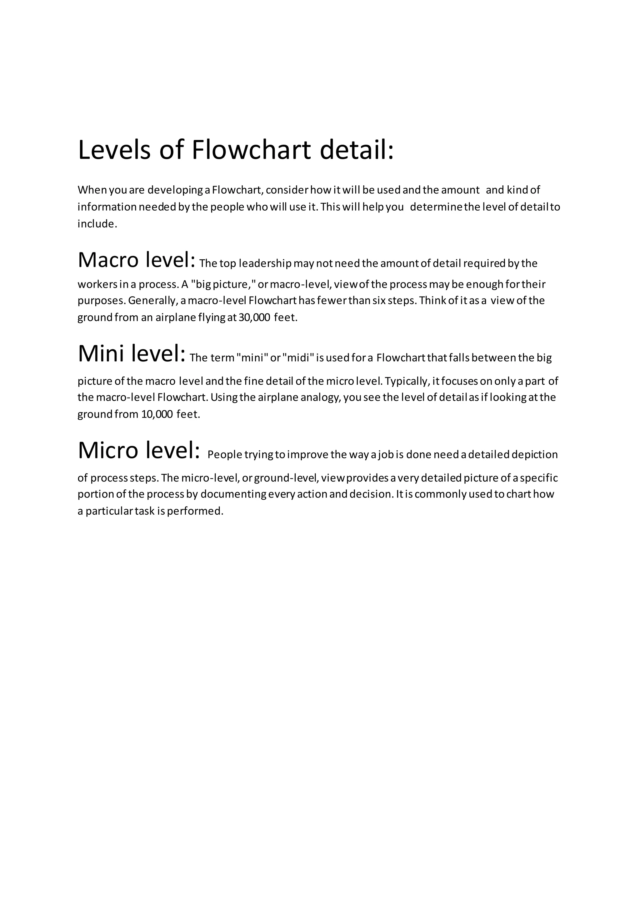 Levels of Flowchart detail:
Whenyouare developingaFlowchart,considerhow itwill be usedandthe amount and kindof
informationneededbythe people whowill use it.Thiswill helpyou determinethe level of detailto
include.
Macro level: The top leadershipmaynotneedthe amountof detail requiredbythe
workersina process.A "bigpicture,"ormacro-level,viewof the processmaybe enoughfortheir
purposes.Generally,amacro-level Flowcharthasfewerthansix steps.Thinkof itasa view of the
groundfrom an airplane flyingat30,000 feet.
Mini level:The term"mini"or"midi"isusedfora Flowchartthatfallsbetweenthe big
picture of the macro level andthe fine detail of the microlevel.Typically,itfocusesononlyapart of
the macro-level Flowchart.Usingthe airplane analogy,yousee the level of detailasif lookingatthe
groundfrom 10,000 feet.
Micro level: People tryingtoimprove the wayajobis done needadetaileddepiction
of processsteps.The micro-level,orground-level,viewprovidesaverydetailedpicture of aspecific
portionof the processby documentingeveryactionanddecision.Itiscommonlyusedtocharthow
a particulartask isperformed.
 