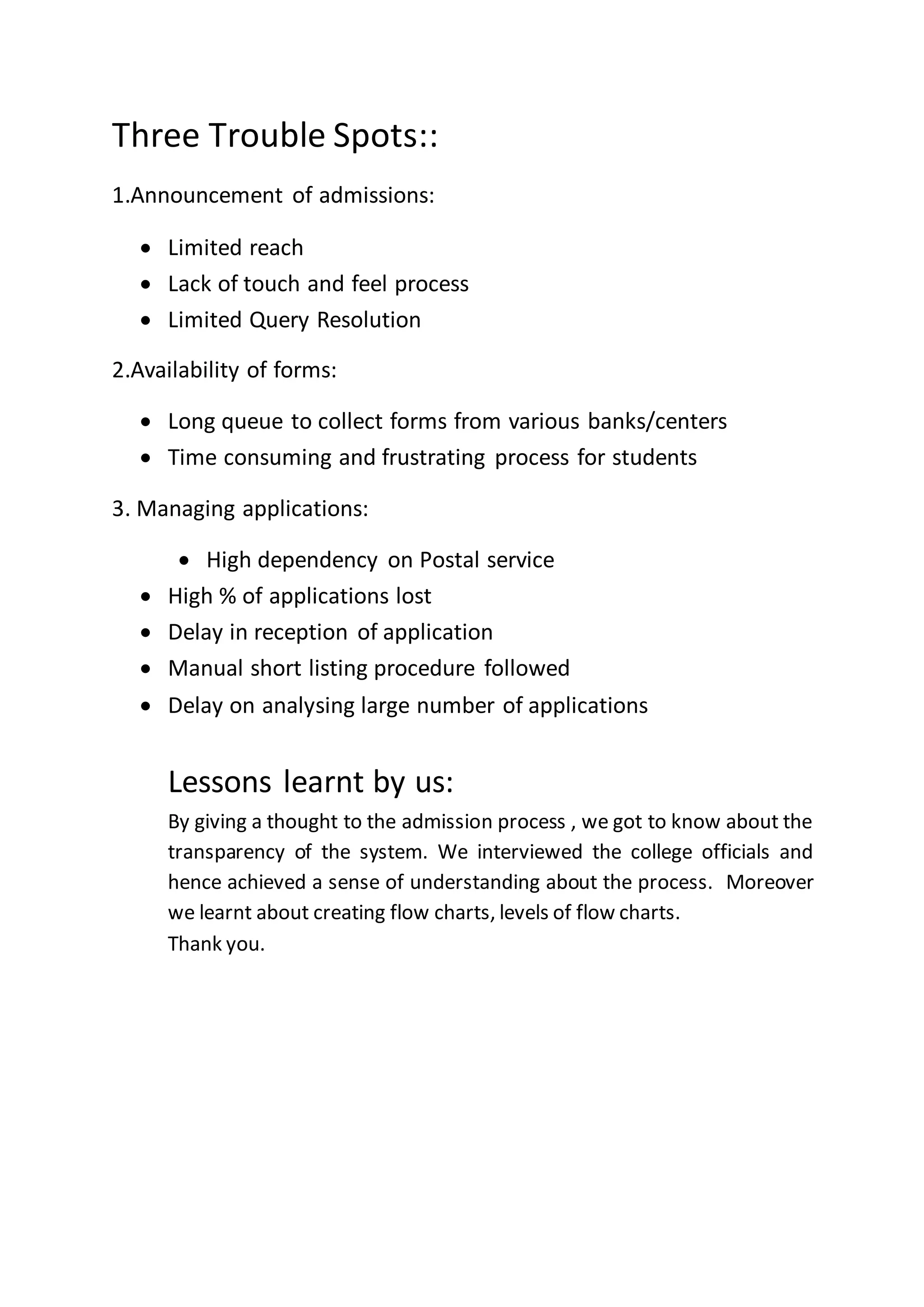 Three Trouble Spots::
1.Announcement of admissions:
 Limited reach
 Lack of touch and feel process
 Limited Query Resolution
2.Availability of forms:
 Long queue to collect forms from various banks/centers
 Time consuming and frustrating process for students
3. Managing applications:
 High dependency on Postal service
 High % of applications lost
 Delay in reception of application
 Manual short listing procedure followed
 Delay on analysing large number of applications
Lessons learnt by us:
By giving a thought to the admission process , we got to know about the
transparency of the system. We interviewed the college officials and
hence achieved a sense of understanding about the process. Moreover
we learnt about creating flow charts, levels of flow charts.
Thank you.
 
