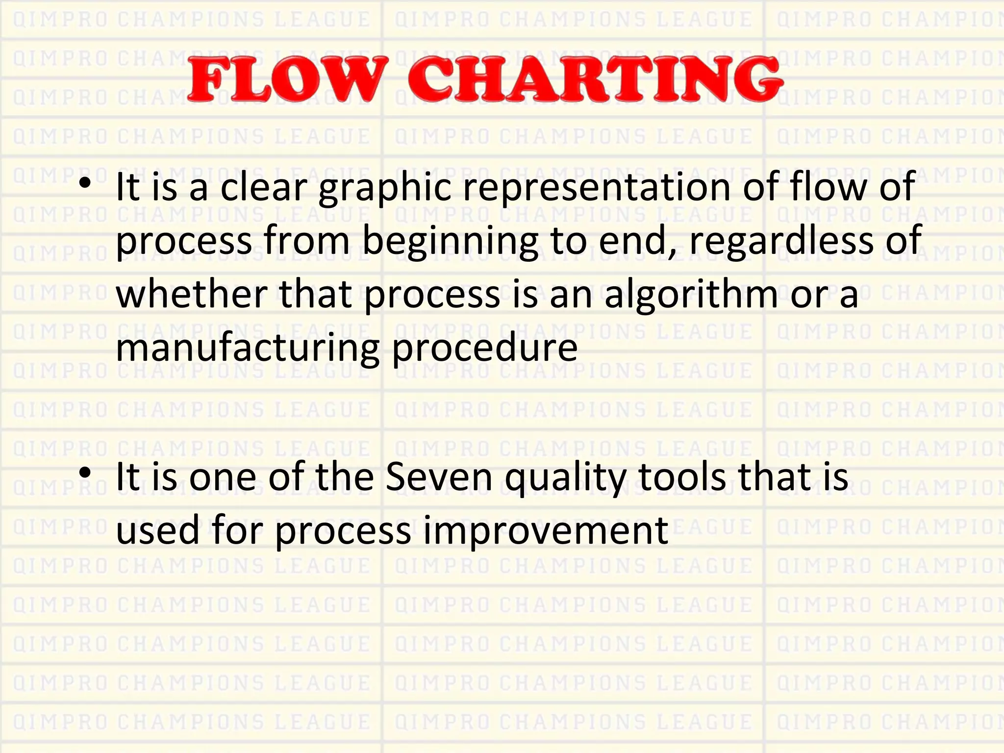 • It is a clear graphic representation of flow of
process from beginning to end, regardless of
whether that process is an algorithm or a
manufacturing procedure
• It is one of the Seven quality tools that is
used for process improvement
 