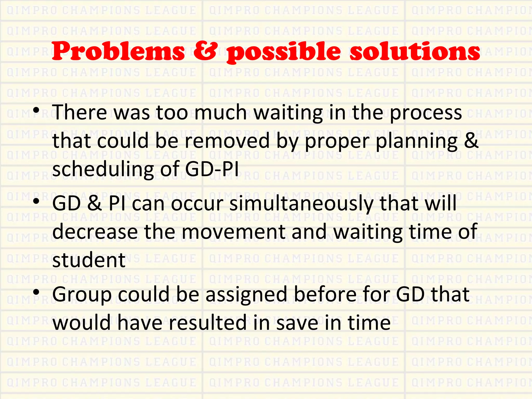 Problems & possible solutions
• There was too much waiting in the process
that could be removed by proper planning &
scheduling of GD-PI
• GD & PI can occur simultaneously that will
decrease the movement and waiting time of
student
• Group could be assigned before for GD that
would have resulted in save in time
 