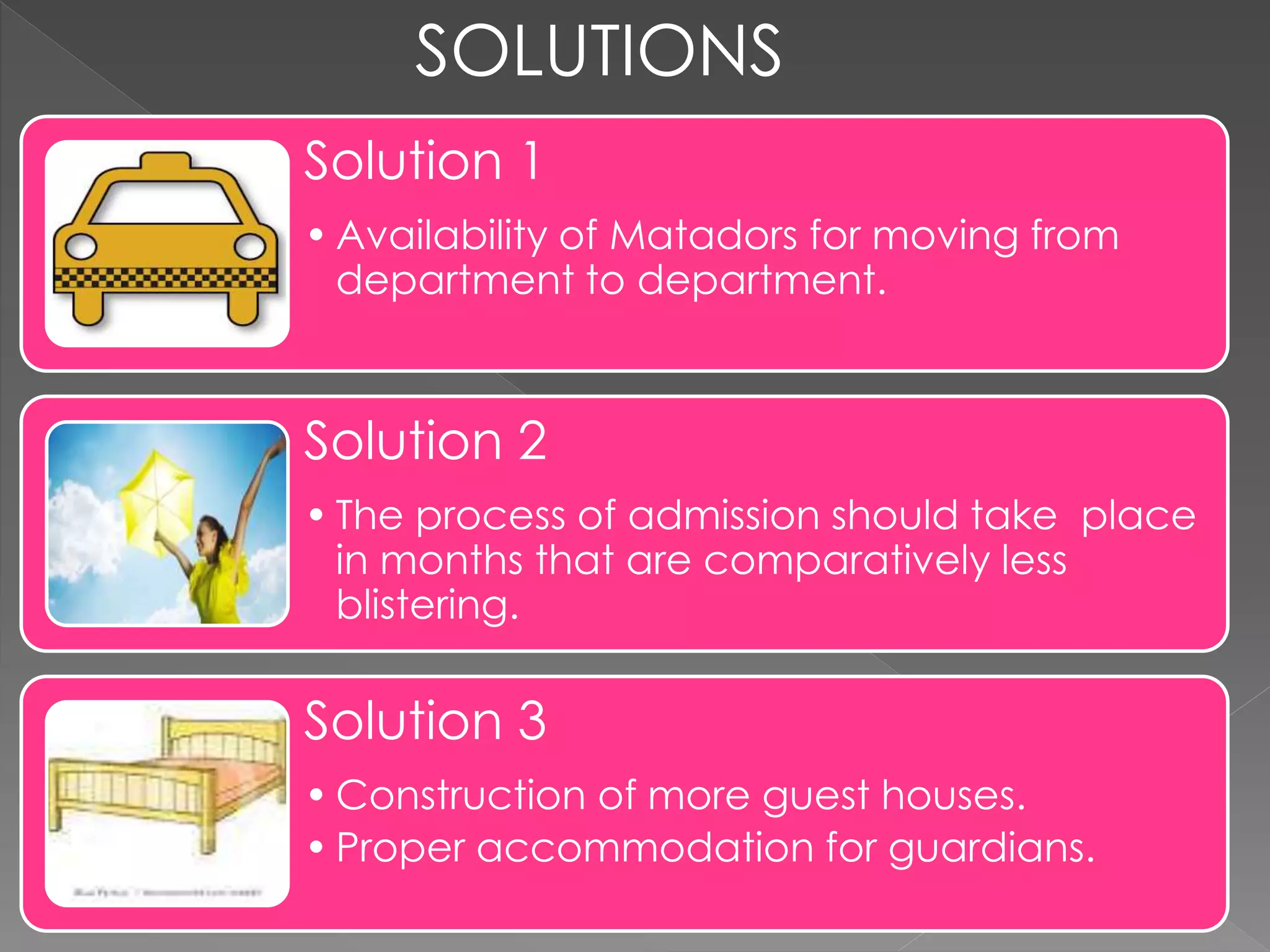 SOLUTIONS
Solution 1
• Availability of Matadors for moving from
department to department.
Solution 2
• The process of admission should take place
in months that are comparatively less
blistering.
Solution 3
• Construction of more guest houses.
• Proper accommodation for guardians.
 