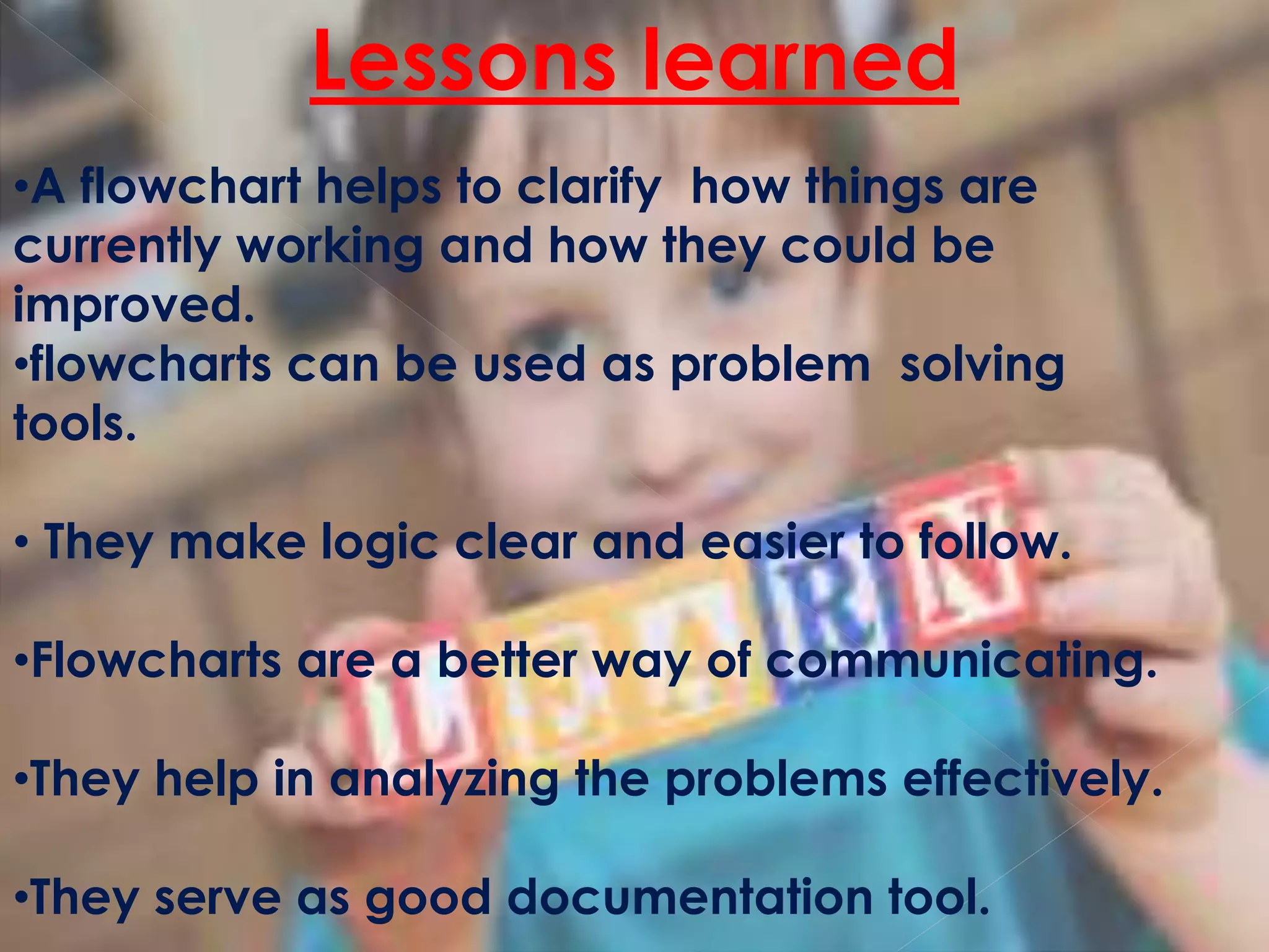 •A flowchart helps to clarify how things are
currently working and how they could be
improved.
•flowcharts can be used as problem solving
tools.
• They make logic clear and easier to follow.
•Flowcharts are a better way of communicating.
•They help in analyzing the problems effectively.
•They serve as good documentation tool.
Lessons learned
 