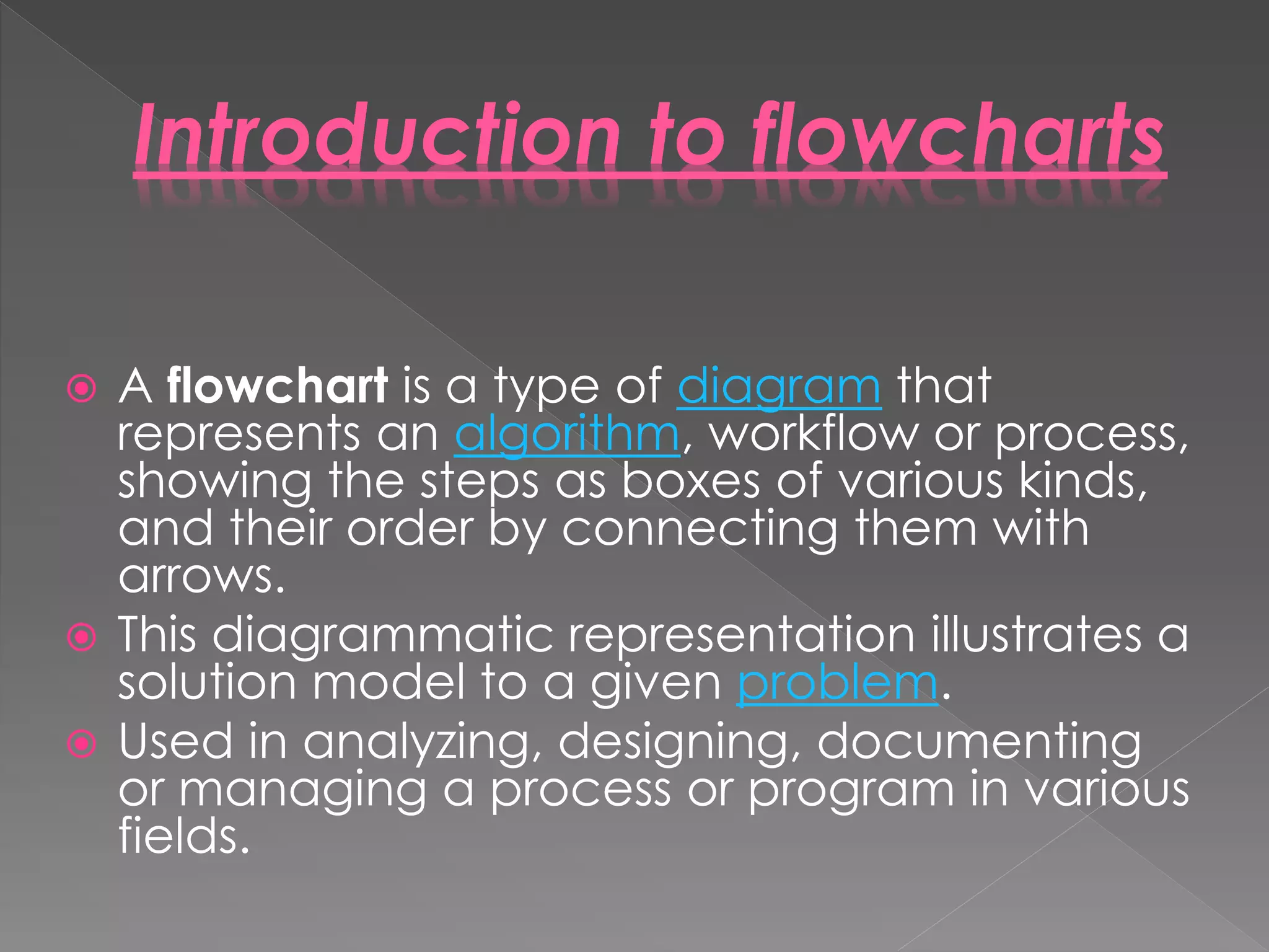  A flowchart is a type of diagram that
represents an algorithm, workflow or process,
showing the steps as boxes of various kinds,
and their order by connecting them with
arrows.
 This diagrammatic representation illustrates a
solution model to a given problem.
 Used in analyzing, designing, documenting
or managing a process or program in various
fields.
Introduction to flowcharts
 