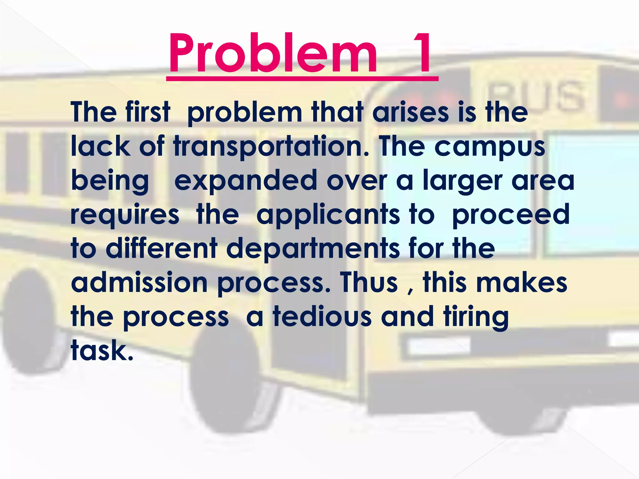 Problem 1
The first problem that arises is the
lack of transportation. The campus
being expanded over a larger area
requires the applicants to proceed
to different departments for the
admission process. Thus , this makes
the process a tedious and tiring
task.
 