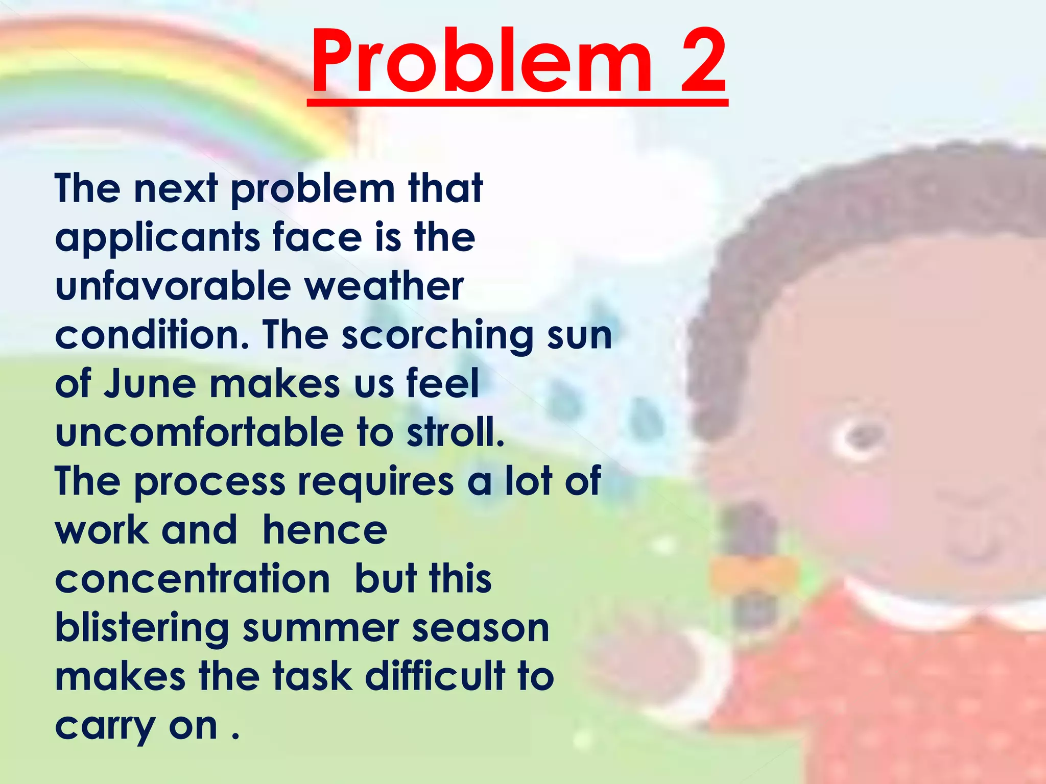 Problem 2
The next problem that
applicants face is the
unfavorable weather
condition. The scorching sun
of June makes us feel
uncomfortable to stroll.
The process requires a lot of
work and hence
concentration but this
blistering summer season
makes the task difficult to
carry on .
 