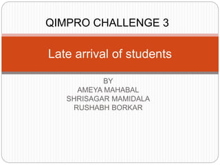 BY
AMEYA MAHABAL
SHRISAGAR MAMIDALA
RUSHABH BORKAR
Late arrival of students
QIMPRO CHALLENGE 3
 