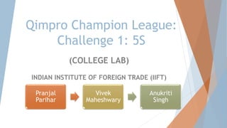 Qimpro Champion League:
Challenge 1: 5S
(COLLEGE LAB)
INDIAN INSTITUTE OF FOREIGN TRADE (IIFT)
Pranjal
Parihar
Vivek
Maheshwary
Anukriti
Singh
 