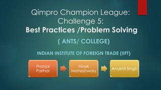 Qimpro Champion League:
Challenge 5:
Best Practices /Problem Solving
( ANTS/ COLLEGE)
INDIAN INSTITUTE OF FOREIGN TRADE (IIFT)
Pranjal
Parihar
Vivek
Maheshwary
Anukriti Singh
 