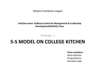 Challenge - 1
5-S MODEL ON COLLEGE KITCHEN
Institute name- Sadhana Centre for Management & Leadership
Development(SCMLD), Pune
Team members-
Ketan Kotecha
Parag Kotecha
Simranjit singh
Qimpro Champions League
 