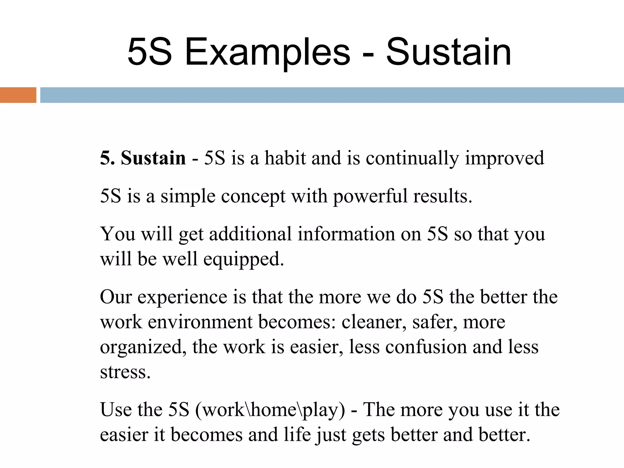 5S Examples - Sustain
5. Sustain - 5S is a habit and is continually improved
5S is a simple concept with powerful results.
You will get additional information on 5S so that you
will be well equipped.
Our experience is that the more we do 5S the better the
work environment becomes: cleaner, safer, more
organized, the work is easier, less confusion and less
stress.
Use the 5S (workhomeplay) - The more you use it the
easier it becomes and life just gets better and better.
 