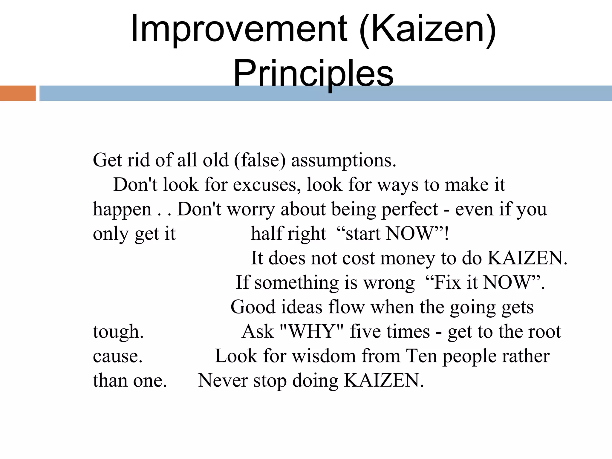 Improvement (Kaizen)
Principles
Get rid of all old (false) assumptions.
Don't look for excuses, look for ways to make it
happen . . Don't worry about being perfect - even if you
only get it half right “start NOW”!
It does not cost money to do KAIZEN.
If something is wrong “Fix it NOW”.
Good ideas flow when the going gets
tough. Ask "WHY" five times - get to the root
cause. Look for wisdom from Ten people rather
than one. Never stop doing KAIZEN.
 