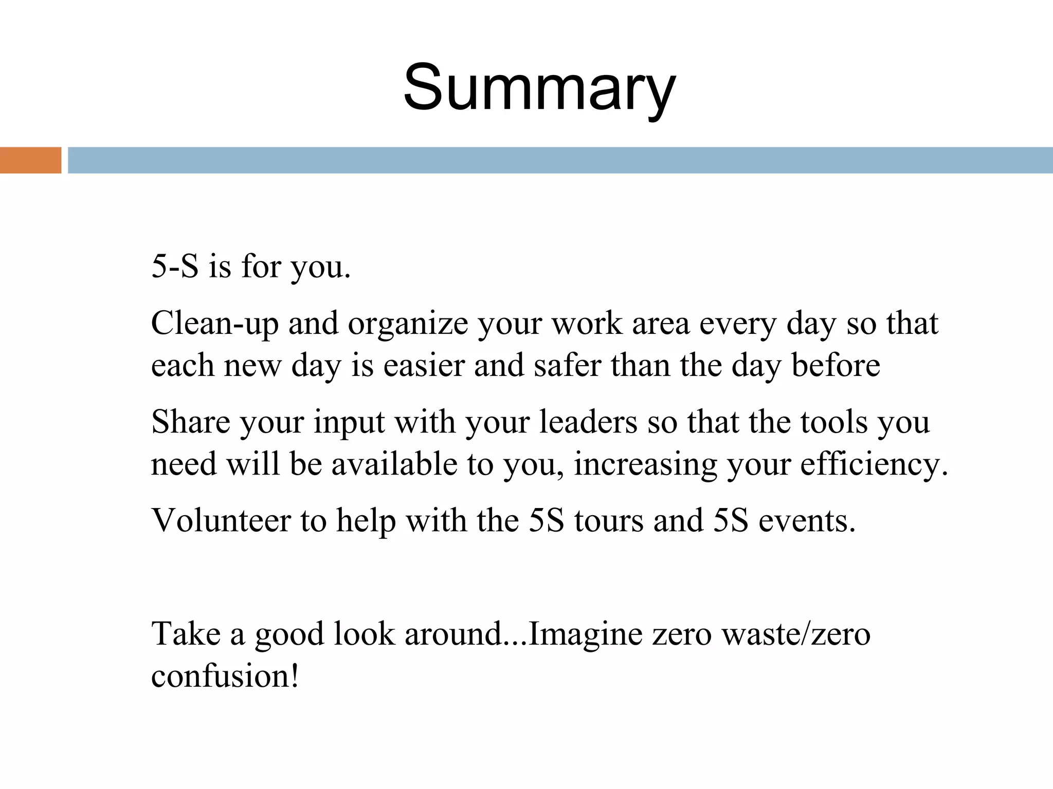 Summary
5-S is for you.
Clean-up and organize your work area every day so that
each new day is easier and safer than the day before
Share your input with your leaders so that the tools you
need will be available to you, increasing your efficiency.
Volunteer to help with the 5S tours and 5S events.
Take a good look around...Imagine zero waste/zero
confusion!
 