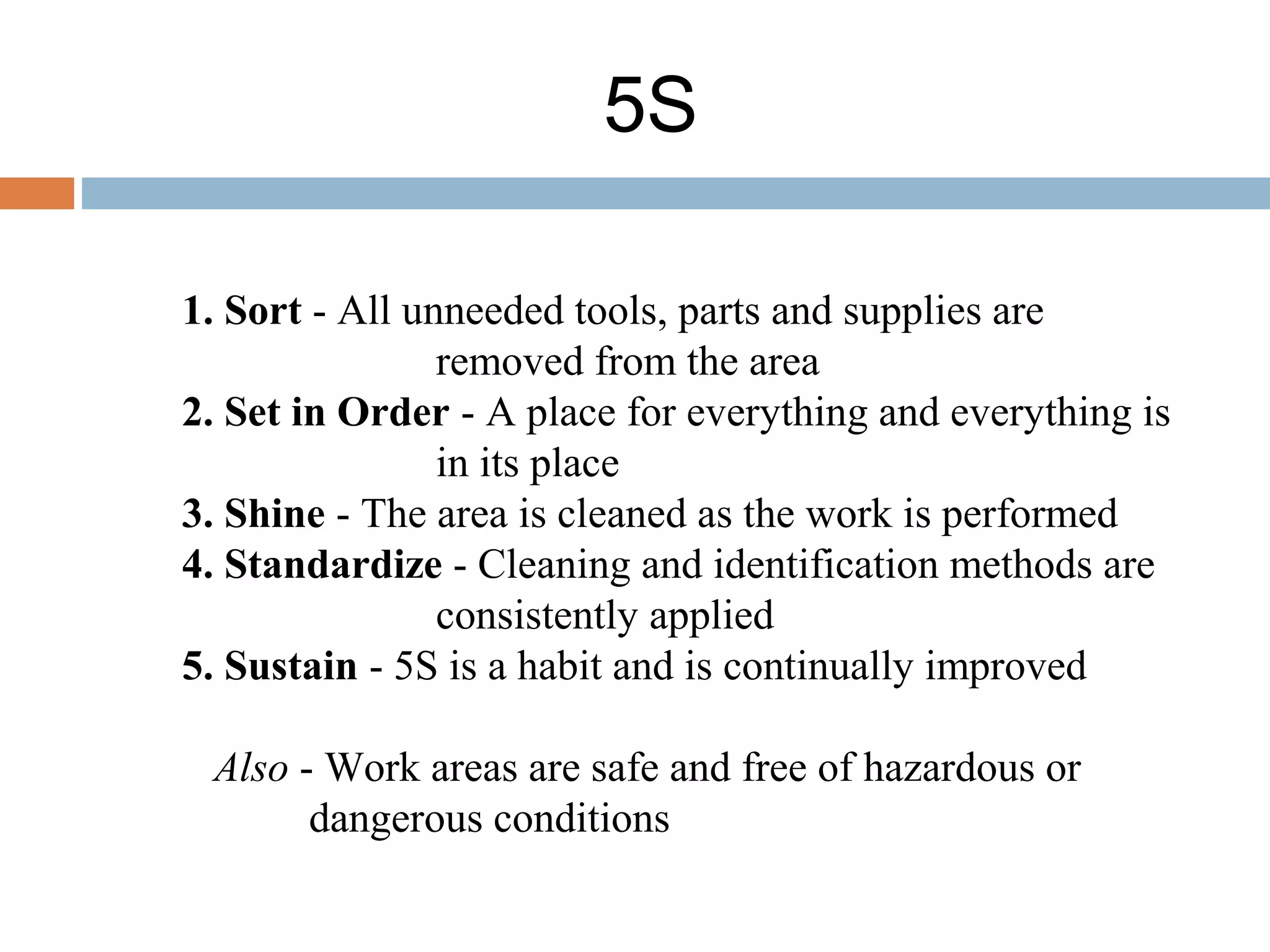 5S
1. Sort - All unneeded tools, parts and supplies are
removed from the area
2. Set in Order - A place for everything and everything is
in its place
3. Shine - The area is cleaned as the work is performed
4. Standardize - Cleaning and identification methods are
consistently applied
5. Sustain - 5S is a habit and is continually improved
Also - Work areas are safe and free of hazardous or
dangerous conditions
 