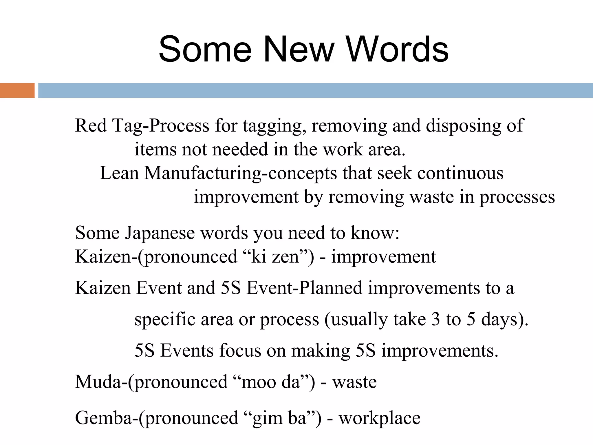 Some New Words
Red Tag-Process for tagging, removing and disposing of
items not needed in the work area.
Lean Manufacturing-concepts that seek continuous
improvement by removing waste in processes
Some Japanese words you need to know:
Kaizen-(pronounced “ki zen”) - improvement
Kaizen Event and 5S Event-Planned improvements to a
specific area or process (usually take 3 to 5 days).
5S Events focus on making 5S improvements.
Muda-(pronounced “moo da”) - waste
Gemba-(pronounced “gim ba”) - workplace
 