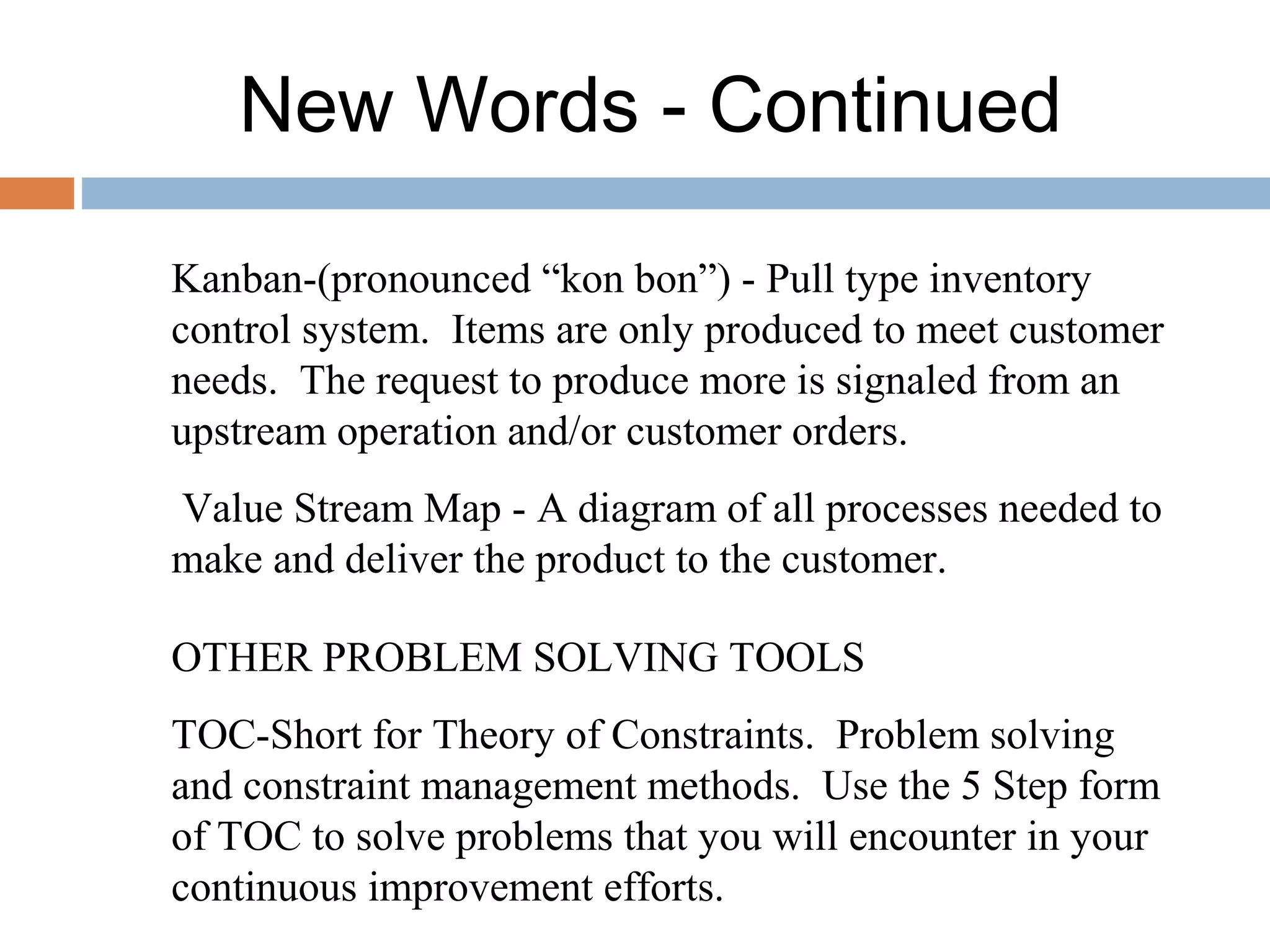 New Words - Continued
Kanban-(pronounced “kon bon”) - Pull type inventory
control system. Items are only produced to meet customer
needs. The request to produce more is signaled from an
upstream operation and/or customer orders.
Value Stream Map - A diagram of all processes needed to
make and deliver the product to the customer.
OTHER PROBLEM SOLVING TOOLS
TOC-Short for Theory of Constraints. Problem solving
and constraint management methods. Use the 5 Step form
of TOC to solve problems that you will encounter in your
continuous improvement efforts.
 