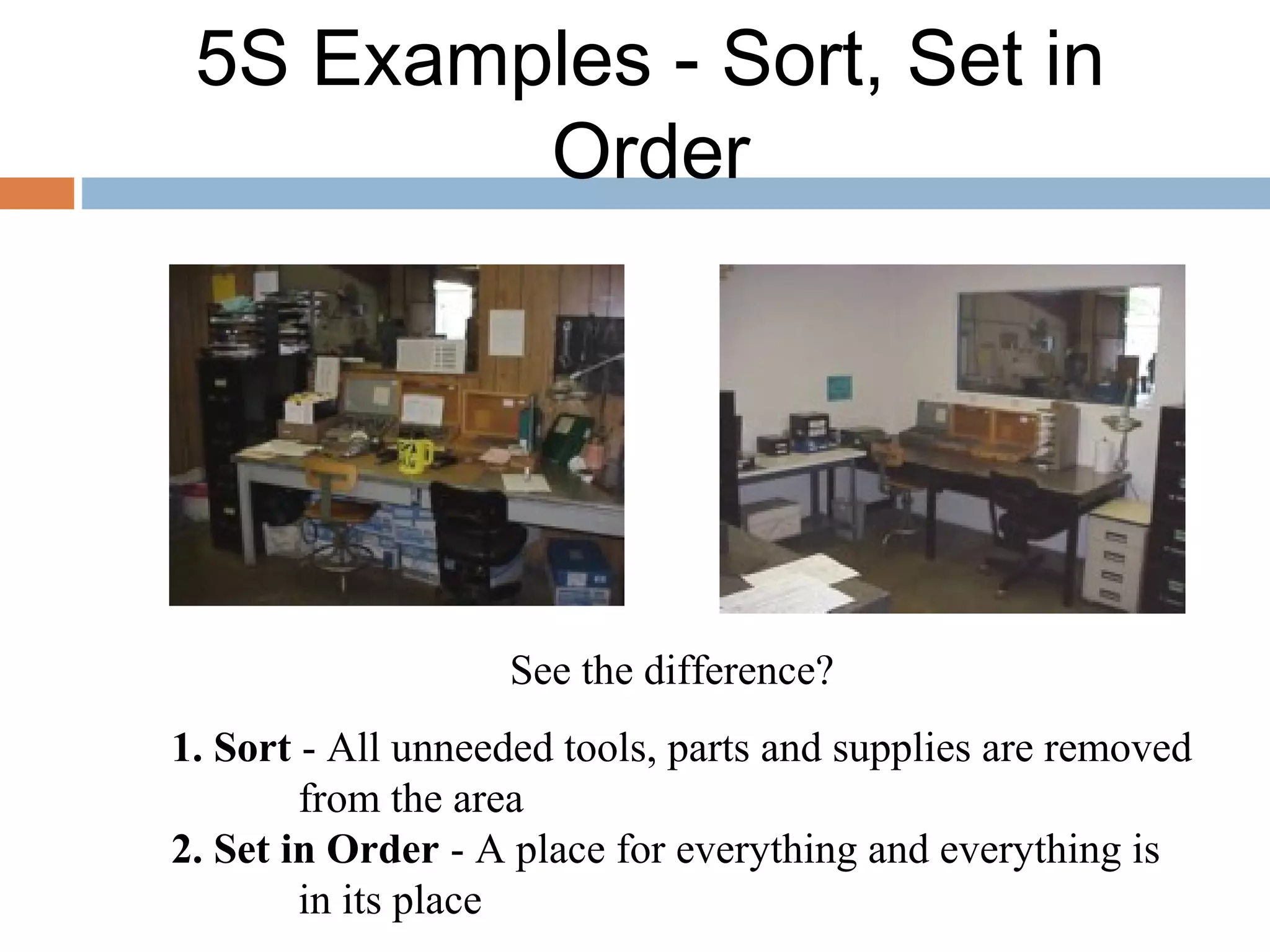 5S Examples - Sort, Set in
Order
See the difference?
1. Sort - All unneeded tools, parts and supplies are removed
from the area
2. Set in Order - A place for everything and everything is
in its place
 