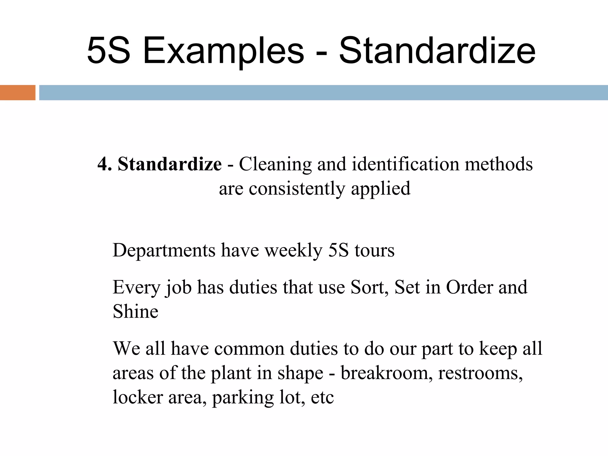 5S Examples - Standardize
4. Standardize - Cleaning and identification methods
are consistently applied
Departments have weekly 5S tours
Every job has duties that use Sort, Set in Order and
Shine
We all have common duties to do our part to keep all
areas of the plant in shape - breakroom, restrooms,
locker area, parking lot, etc
 