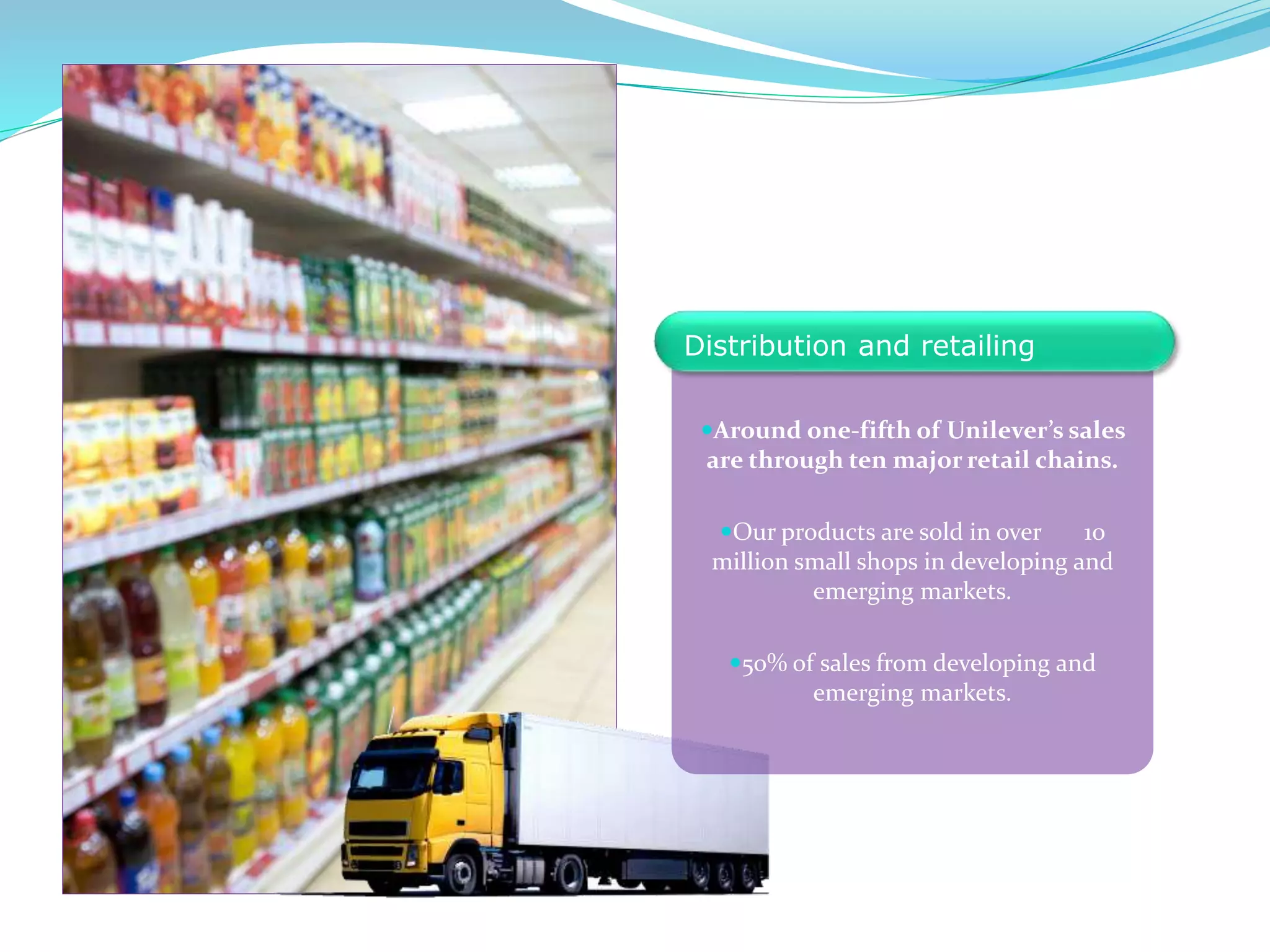 Around one-fifth of Unilever’s sales
are through ten major retail chains.
Our products are sold in over 10
million small shops in developing and
emerging markets.
50% of sales from developing and
emerging markets.
Distribution and retailing
 