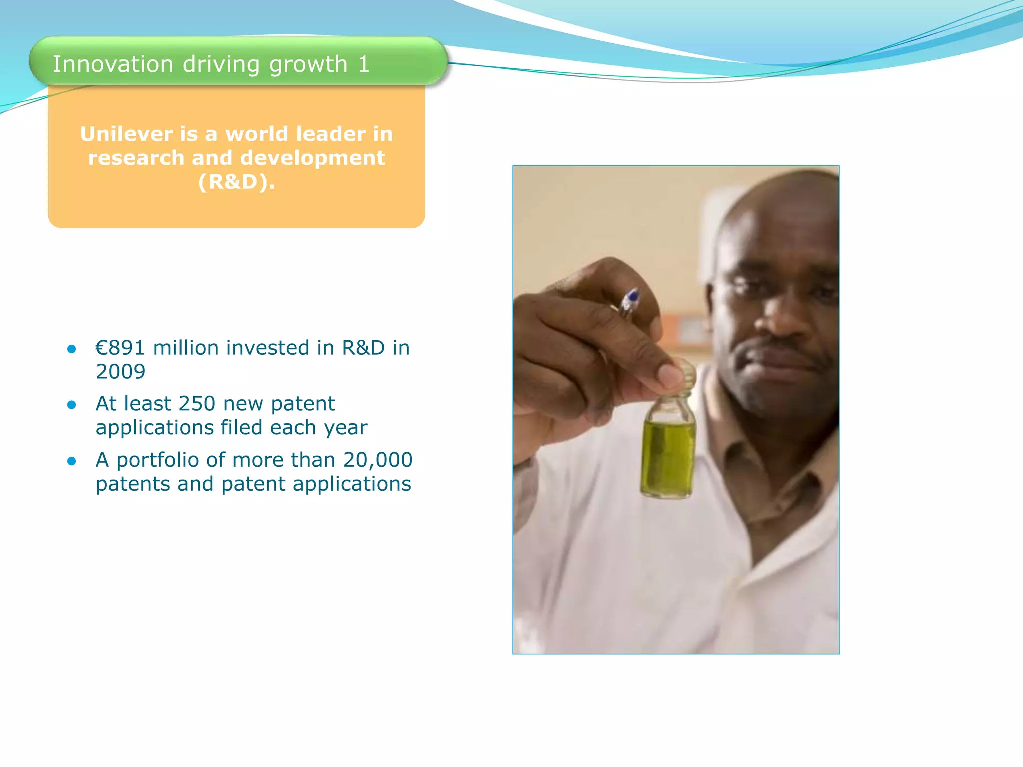 Unilever is a world leader in
research and development
(R&D).
Innovation driving growth 1
● €891 million invested in R&D in
2009
● At least 250 new patent
applications filed each year
● A portfolio of more than 20,000
patents and patent applications
 